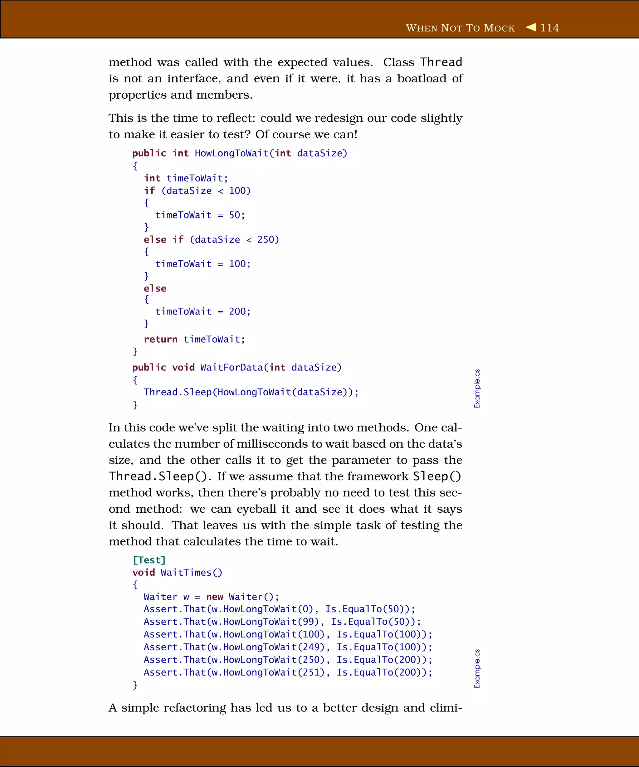 W HEN N OT T O M OCK       114


method was called with the expected values. Class Thread
is not an interface, and even if it were, it has a boatload of
properties and members.
This is the time to reﬂect: could we redesign our code slightly
to make it easier to test? Of course we can!
    public int HowLongToWait(int dataSize)
    {
      int timeToWait;
      if (dataSize < 100)
      {
        timeToWait = 50;
      }
      else if (dataSize < 250)
      {
        timeToWait = 100;
      }
      else
      {
        timeToWait = 200;
      }
        return timeToWait;
    }
    public void WaitForData(int dataSize)




                                                                  Example.cs
    {
      Thread.Sleep(HowLongToWait(dataSize));
    }

In this code we’ve split the waiting into two methods. One cal-
culates the number of milliseconds to wait based on the data’s
size, and the other calls it to get the parameter to pass the
Thread.Sleep(). If we assume that the framework Sleep()
method works, then there’s probably no need to test this sec-
ond method: we can eyeball it and see it does what it says
it should. That leaves us with the simple task of testing the
method that calculates the time to wait.
    [Test]
    void WaitTimes()
    {
      Waiter w = new Waiter();
      Assert.That(w.HowLongToWait(0), Is.EqualTo(50));
      Assert.That(w.HowLongToWait(99), Is.EqualTo(50));
      Assert.That(w.HowLongToWait(100), Is.EqualTo(100));
      Assert.That(w.HowLongToWait(249), Is.EqualTo(100));
                                                                  Example.cs




      Assert.That(w.HowLongToWait(250), Is.EqualTo(200));
      Assert.That(w.HowLongToWait(251), Is.EqualTo(200));
    }

A simple refactoring has led us to a better design and elimi-
 