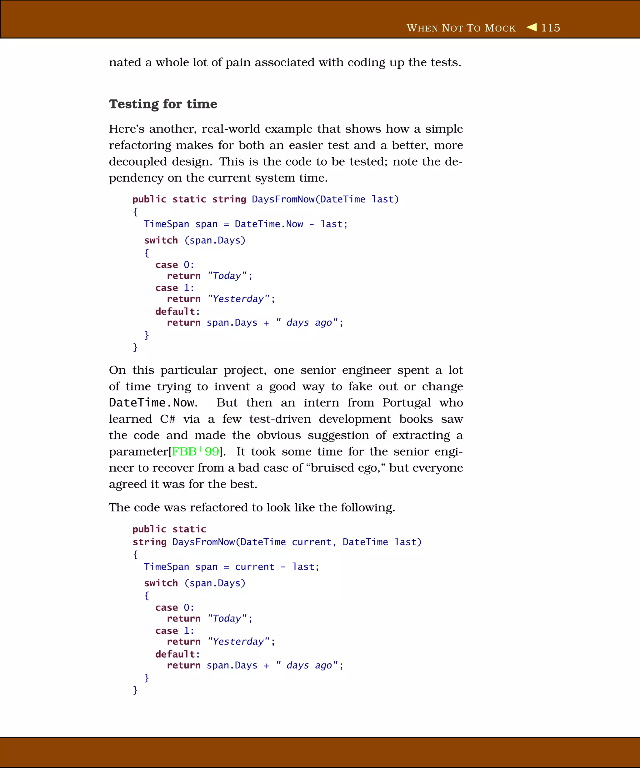 W HEN N OT T O M OCK   115


nated a whole lot of pain associated with coding up the tests.


Testing for time
Here’s another, real-world example that shows how a simple
refactoring makes for both an easier test and a better, more
decoupled design. This is the code to be tested; note the de-
pendency on the current system time.
    public static string DaysFromNow(DateTime last)
    {
      TimeSpan span = DateTime.Now - last;
        switch (span.Days)
        {
          case 0:
            return "Today" ;
          case 1:
            return "Yesterday" ;
          default:
            return span.Days + " days ago" ;
        }
    }

On this particular project, one senior engineer spent a lot
of time trying to invent a good way to fake out or change
DateTime.Now.       But then an intern from Portugal who
learned C# via a few test-driven development books saw
the code and made the obvious suggestion of extracting a
parameter[FBB+ 99]. It took some time for the senior engi-
neer to recover from a bad case of “bruised ego,” but everyone
agreed it was for the best.
The code was refactored to look like the following.
    public static
    string DaysFromNow(DateTime current, DateTime last)
    {
      TimeSpan span = current - last;
        switch (span.Days)
        {
          case 0:
            return "Today" ;
          case 1:
            return "Yesterday" ;
          default:
            return span.Days + " days ago" ;
        }
    }
 