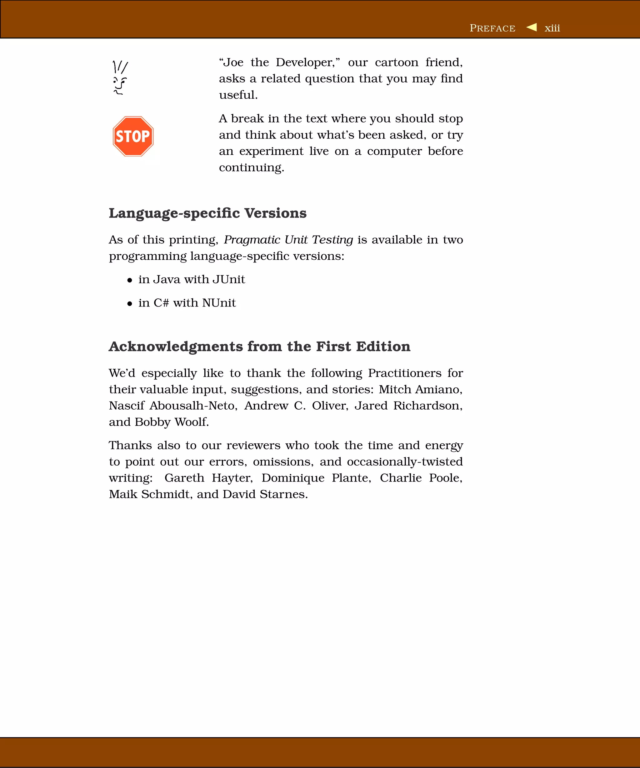 P REFACE   xiii


                   “Joe the Developer,” our cartoon friend,
                   asks a related question that you may ﬁnd
                   useful.
                   A break in the text where you should stop
 STOP              and think about what’s been asked, or try
                   an experiment live on a computer before
                   continuing.


Language-speciﬁc Versions
As of this printing, Pragmatic Unit Testing is available in two
programming language-speciﬁc versions:
   • in Java with JUnit
   • in C# with NUnit


Acknowledgments from the First Edition
We’d especially like to thank the following Practitioners for
their valuable input, suggestions, and stories: Mitch Amiano,
Nascif Abousalh-Neto, Andrew C. Oliver, Jared Richardson,
and Bobby Woolf.
Thanks also to our reviewers who took the time and energy
to point out our errors, omissions, and occasionally-twisted
writing: Gareth Hayter, Dominique Plante, Charlie Poole,
Maik Schmidt, and David Starnes.
 