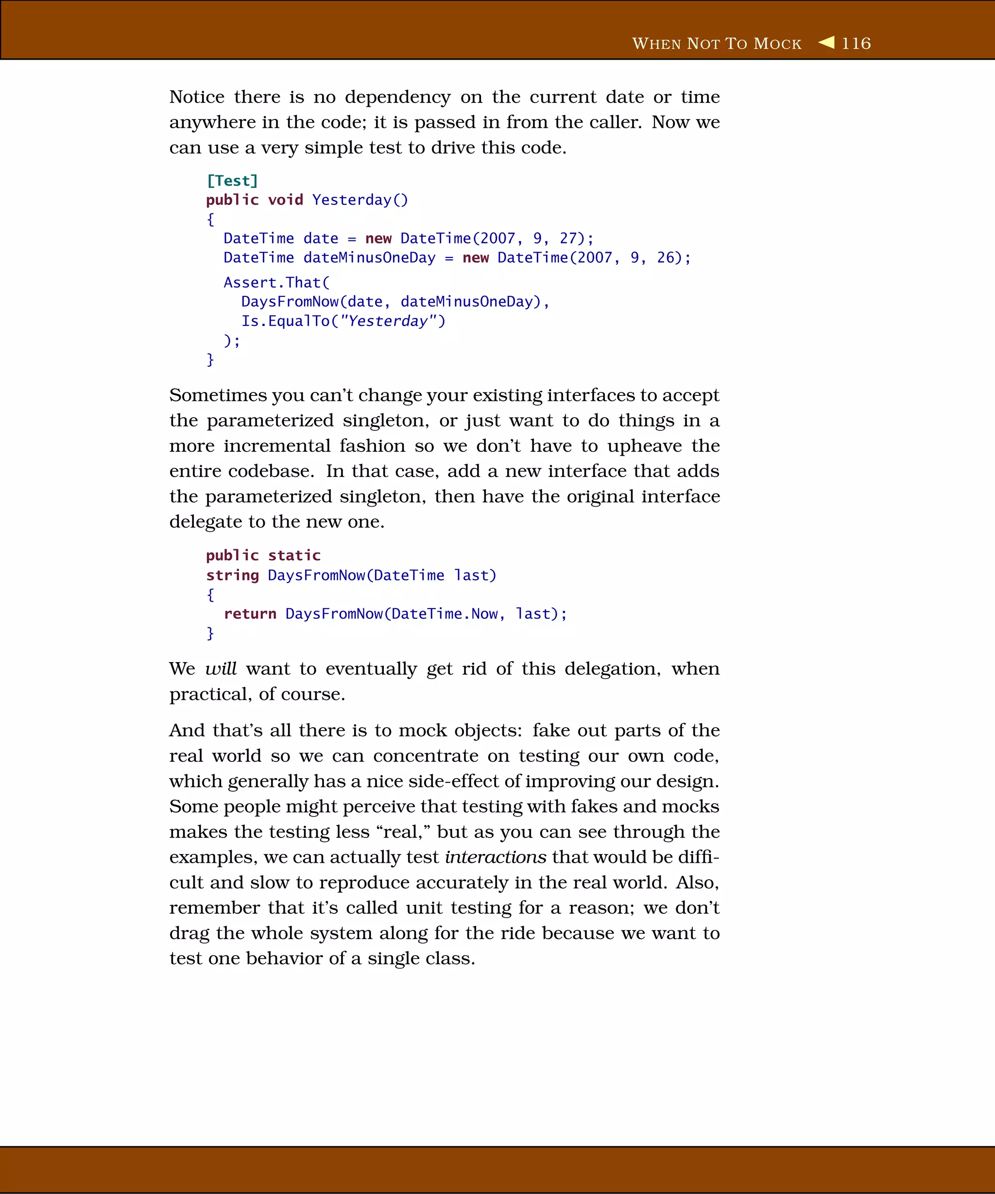W HEN N OT T O M OCK   116


Notice there is no dependency on the current date or time
anywhere in the code; it is passed in from the caller. Now we
can use a very simple test to drive this code.
    [Test]
    public void Yesterday()
    {
      DateTime date = new DateTime(2007, 9, 27);
      DateTime dateMinusOneDay = new DateTime(2007, 9, 26);
        Assert.That(
           DaysFromNow(date, dateMinusOneDay),
           Is.EqualTo("Yesterday" )
        );
    }

Sometimes you can’t change your existing interfaces to accept
the parameterized singleton, or just want to do things in a
more incremental fashion so we don’t have to upheave the
entire codebase. In that case, add a new interface that adds
the parameterized singleton, then have the original interface
delegate to the new one.
    public static
    string DaysFromNow(DateTime last)
    {
      return DaysFromNow(DateTime.Now, last);
    }

We will want to eventually get rid of this delegation, when
practical, of course.
And that’s all there is to mock objects: fake out parts of the
real world so we can concentrate on testing our own code,
which generally has a nice side-effect of improving our design.
Some people might perceive that testing with fakes and mocks
makes the testing less “real,” but as you can see through the
examples, we can actually test interactions that would be difﬁ-
cult and slow to reproduce accurately in the real world. Also,
remember that it’s called unit testing for a reason; we don’t
drag the whole system along for the ride because we want to
test one behavior of a single class.
 