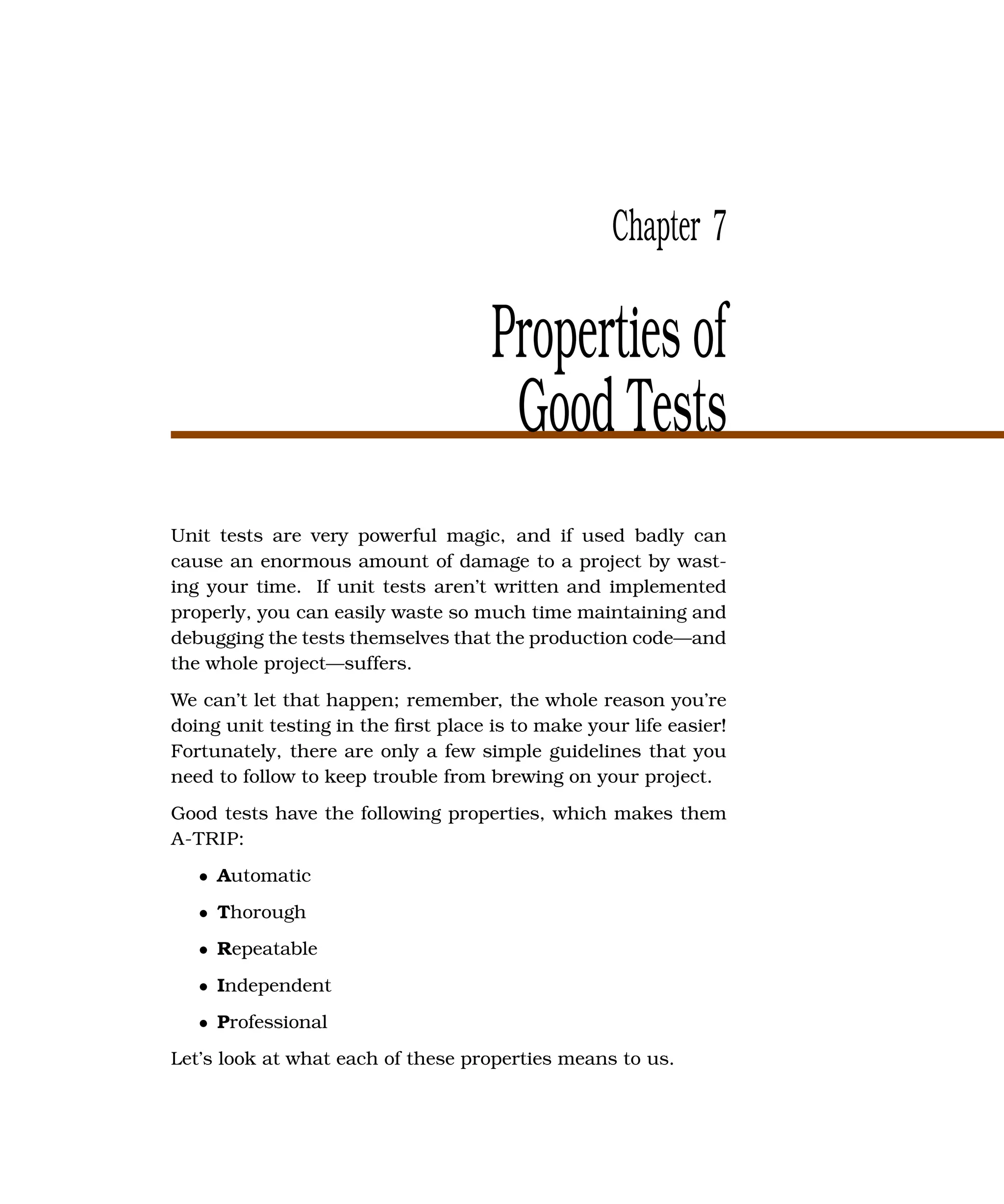 Chapter 7

                                     Properties of
                                      Good Tests
Unit tests are very powerful magic, and if used badly can
cause an enormous amount of damage to a project by wast-
ing your time. If unit tests aren’t written and implemented
properly, you can easily waste so much time maintaining and
debugging the tests themselves that the production code—and
the whole project—suffers.
We can’t let that happen; remember, the whole reason you’re
doing unit testing in the ﬁrst place is to make your life easier!
Fortunately, there are only a few simple guidelines that you
need to follow to keep trouble from brewing on your project.
Good tests have the following properties, which makes them
A-TRIP:
   • Automatic
   • Thorough
   • Repeatable
   • Independent
   • Professional
Let’s look at what each of these properties means to us.
 