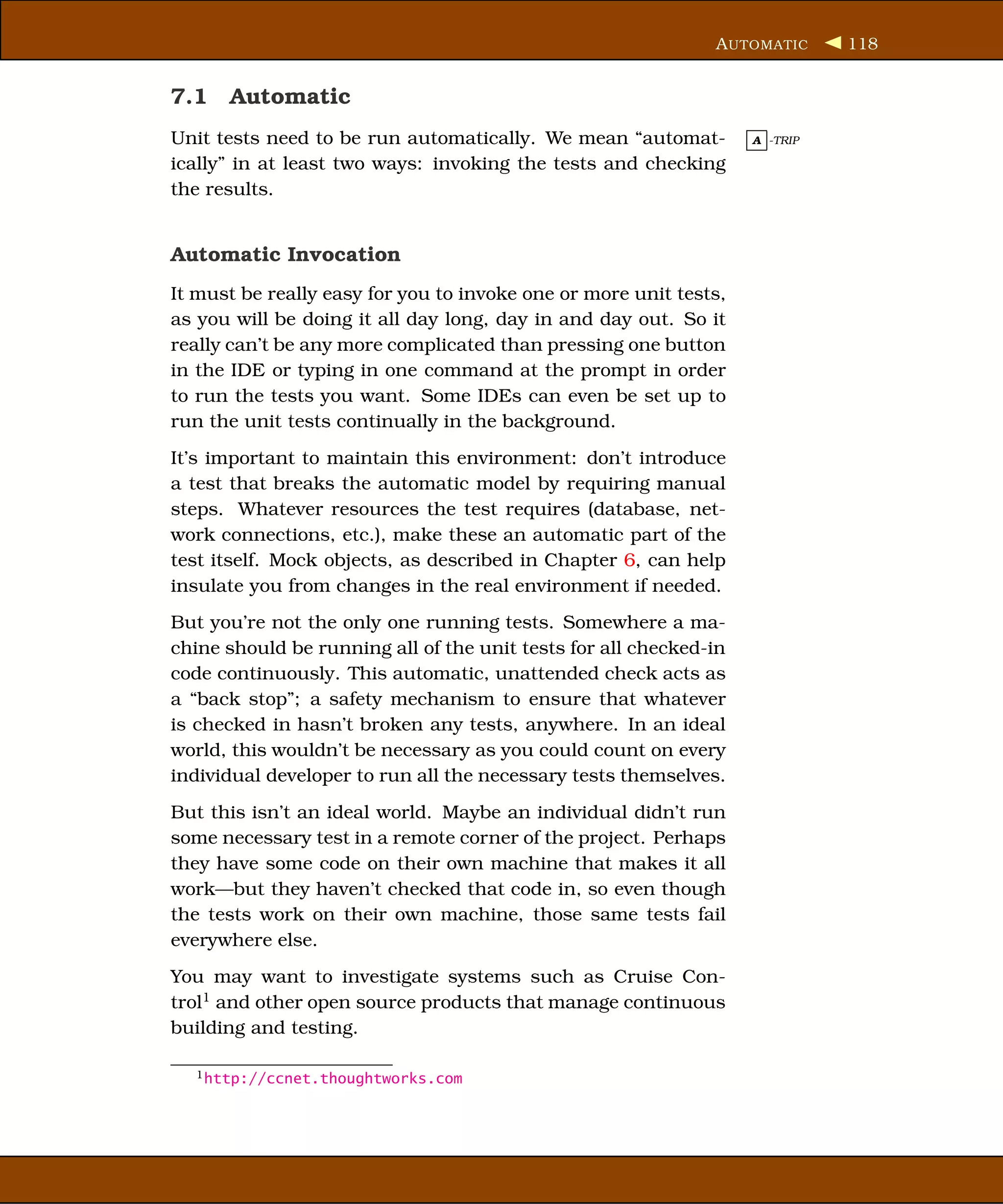 A UTOMATIC     118


7.1 Automatic
Unit tests need to be run automatically. We mean “automat-         A -TRIP

ically” in at least two ways: invoking the tests and checking
the results.


Automatic Invocation
It must be really easy for you to invoke one or more unit tests,
as you will be doing it all day long, day in and day out. So it
really can’t be any more complicated than pressing one button
in the IDE or typing in one command at the prompt in order
to run the tests you want. Some IDEs can even be set up to
run the unit tests continually in the background.
It’s important to maintain this environment: don’t introduce
a test that breaks the automatic model by requiring manual
steps. Whatever resources the test requires (database, net-
work connections, etc.), make these an automatic part of the
test itself. Mock objects, as described in Chapter 6, can help
insulate you from changes in the real environment if needed.
But you’re not the only one running tests. Somewhere a ma-
chine should be running all of the unit tests for all checked-in
code continuously. This automatic, unattended check acts as
a “back stop”; a safety mechanism to ensure that whatever
is checked in hasn’t broken any tests, anywhere. In an ideal
world, this wouldn’t be necessary as you could count on every
individual developer to run all the necessary tests themselves.
But this isn’t an ideal world. Maybe an individual didn’t run
some necessary test in a remote corner of the project. Perhaps
they have some code on their own machine that makes it all
work—but they haven’t checked that code in, so even though
the tests work on their own machine, those same tests fail
everywhere else.
You may want to investigate systems such as Cruise Con-
trol1 and other open source products that manage continuous
building and testing.

  1 http://ccnet.thoughtworks.com
 