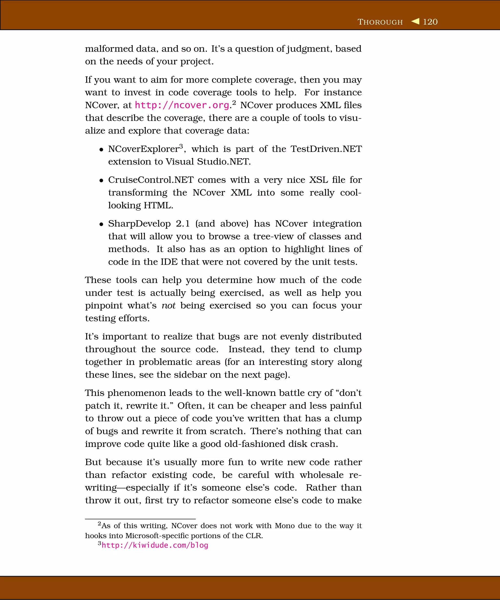 T HOROUGH   120


malformed data, and so on. It’s a question of judgment, based
on the needs of your project.
If you want to aim for more complete coverage, then you may
want to invest in code coverage tools to help. For instance
NCover, at http://ncover.org.2 NCover produces XML ﬁles
that describe the coverage, there are a couple of tools to visu-
alize and explore that coverage data:
   • NCoverExplorer3 , which is part of the TestDriven.NET
     extension to Visual Studio.NET.
   • CruiseControl.NET comes with a very nice XSL ﬁle for
     transforming the NCover XML into some really cool-
     looking HTML.
   • SharpDevelop 2.1 (and above) has NCover integration
     that will allow you to browse a tree-view of classes and
     methods. It also has as an option to highlight lines of
     code in the IDE that were not covered by the unit tests.
These tools can help you determine how much of the code
under test is actually being exercised, as well as help you
pinpoint what’s not being exercised so you can focus your
testing efforts.
It’s important to realize that bugs are not evenly distributed
throughout the source code. Instead, they tend to clump
together in problematic areas (for an interesting story along
these lines, see the sidebar on the next page).
This phenomenon leads to the well-known battle cry of “don’t
patch it, rewrite it.” Often, it can be cheaper and less painful
to throw out a piece of code you’ve written that has a clump
of bugs and rewrite it from scratch. There’s nothing that can
improve code quite like a good old-fashioned disk crash.
But because it’s usually more fun to write new code rather
than refactor existing code, be careful with wholesale re-
writing—especially if it’s someone else’s code. Rather than
throw it out, ﬁrst try to refactor someone else’s code to make

   2 As of this writing, NCover does not work with Mono due to the way it
hooks into Microsoft-speciﬁc portions of the CLR.
   3 http://kiwidude.com/blog
 