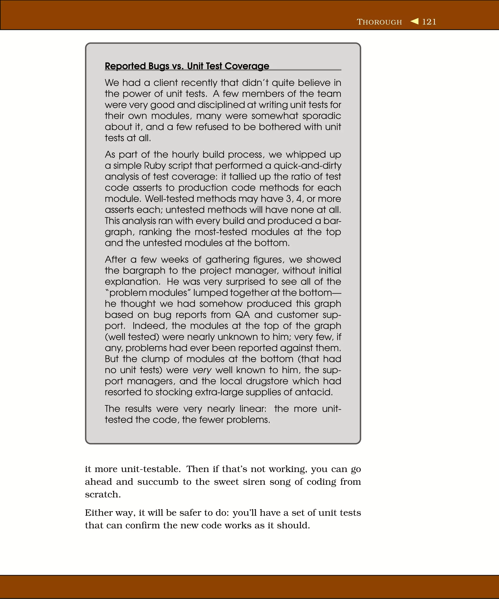 T HOROUGH   121




    Reported Bugs vs. Unit Test Coverage
    We had a client recently that didn’t quite believe in
    the power of unit tests. A few members of the team
    were very good and disciplined at writing unit tests for
    their own modules, many were somewhat sporadic
    about it, and a few refused to be bothered with unit
    tests at all.
    As part of the hourly build process, we whipped up
    a simple Ruby script that performed a quick-and-dirty
    analysis of test coverage: it tallied up the ratio of test
    code asserts to production code methods for each
    module. Well-tested methods may have 3, 4, or more
    asserts each; untested methods will have none at all.
    This analysis ran with every build and produced a bar-
    graph, ranking the most-tested modules at the top
    and the untested modules at the bottom.
    After a few weeks of gathering ﬁgures, we showed
    the bargraph to the project manager, without initial
    explanation. He was very surprised to see all of the
    “problem modules” lumped together at the bottom—
    he thought we had somehow produced this graph
    based on bug reports from QA and customer sup-
    port. Indeed, the modules at the top of the graph
    (well tested) were nearly unknown to him; very few, if
    any, problems had ever been reported against them.
    But the clump of modules at the bottom (that had
    no unit tests) were very well known to him, the sup-
    port managers, and the local drugstore which had
    resorted to stocking extra-large supplies of antacid.
    The results were very nearly linear: the more unit-
    tested the code, the fewer problems.




it more unit-testable. Then if that’s not working, you can go
ahead and succumb to the sweet siren song of coding from
scratch.
Either way, it will be safer to do: you’ll have a set of unit tests
that can conﬁrm the new code works as it should.
 