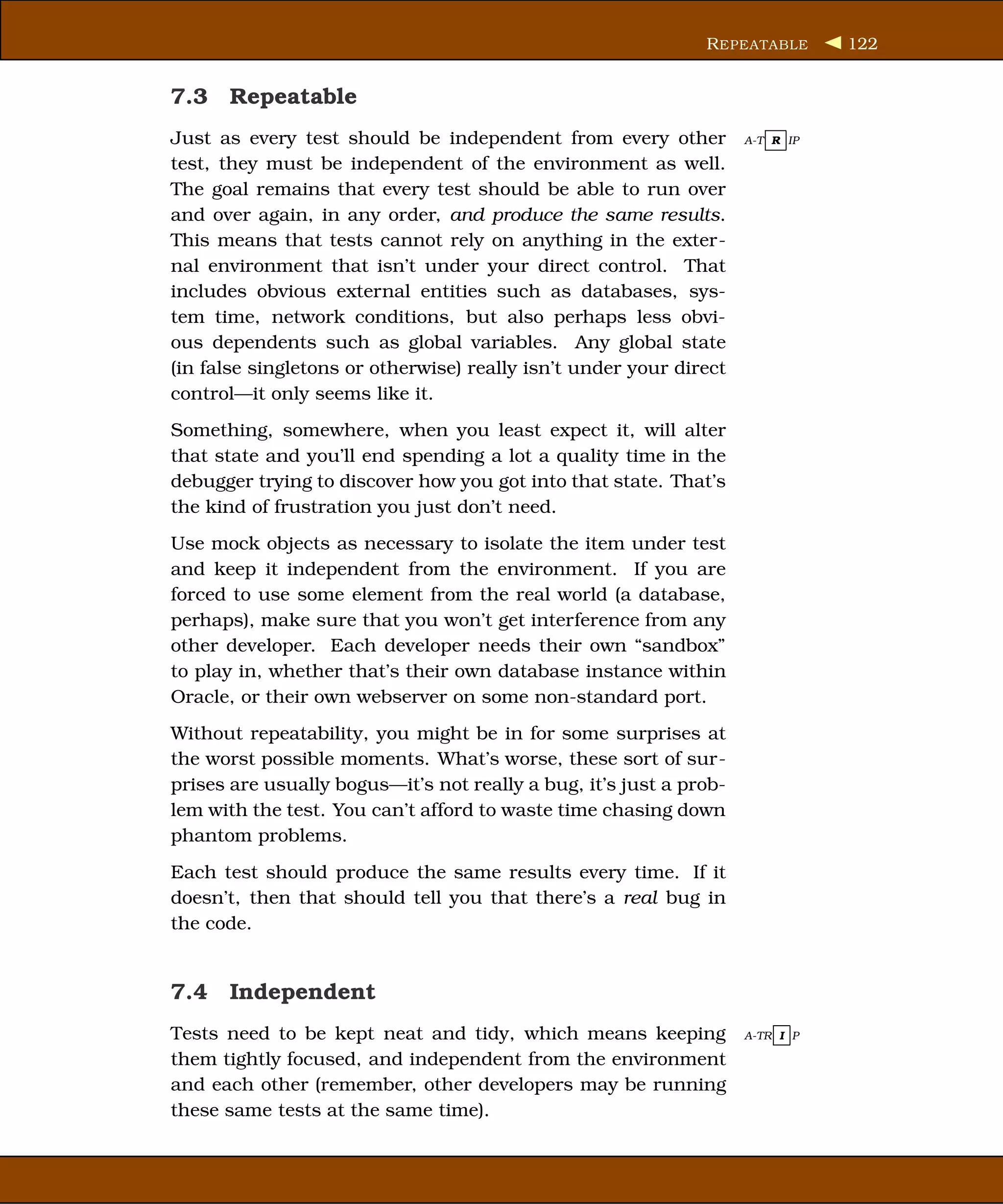 R EPEATABLE      122


7.3 Repeatable
Just as every test should be independent from every other           A-T R IP

test, they must be independent of the environment as well.
The goal remains that every test should be able to run over
and over again, in any order, and produce the same results.
This means that tests cannot rely on anything in the exter-
nal environment that isn’t under your direct control. That
includes obvious external entities such as databases, sys-
tem time, network conditions, but also perhaps less obvi-
ous dependents such as global variables. Any global state
(in false singletons or otherwise) really isn’t under your direct
control—it only seems like it.
Something, somewhere, when you least expect it, will alter
that state and you’ll end spending a lot a quality time in the
debugger trying to discover how you got into that state. That’s
the kind of frustration you just don’t need.
Use mock objects as necessary to isolate the item under test
and keep it independent from the environment. If you are
forced to use some element from the real world (a database,
perhaps), make sure that you won’t get interference from any
other developer. Each developer needs their own “sandbox”
to play in, whether that’s their own database instance within
Oracle, or their own webserver on some non-standard port.
Without repeatability, you might be in for some surprises at
the worst possible moments. What’s worse, these sort of sur-
prises are usually bogus—it’s not really a bug, it’s just a prob-
lem with the test. You can’t afford to waste time chasing down
phantom problems.
Each test should produce the same results every time. If it
doesn’t, then that should tell you that there’s a real bug in
the code.


7.4 Independent
Tests need to be kept neat and tidy, which means keeping            A-TR I P

them tightly focused, and independent from the environment
and each other (remember, other developers may be running
these same tests at the same time).
 