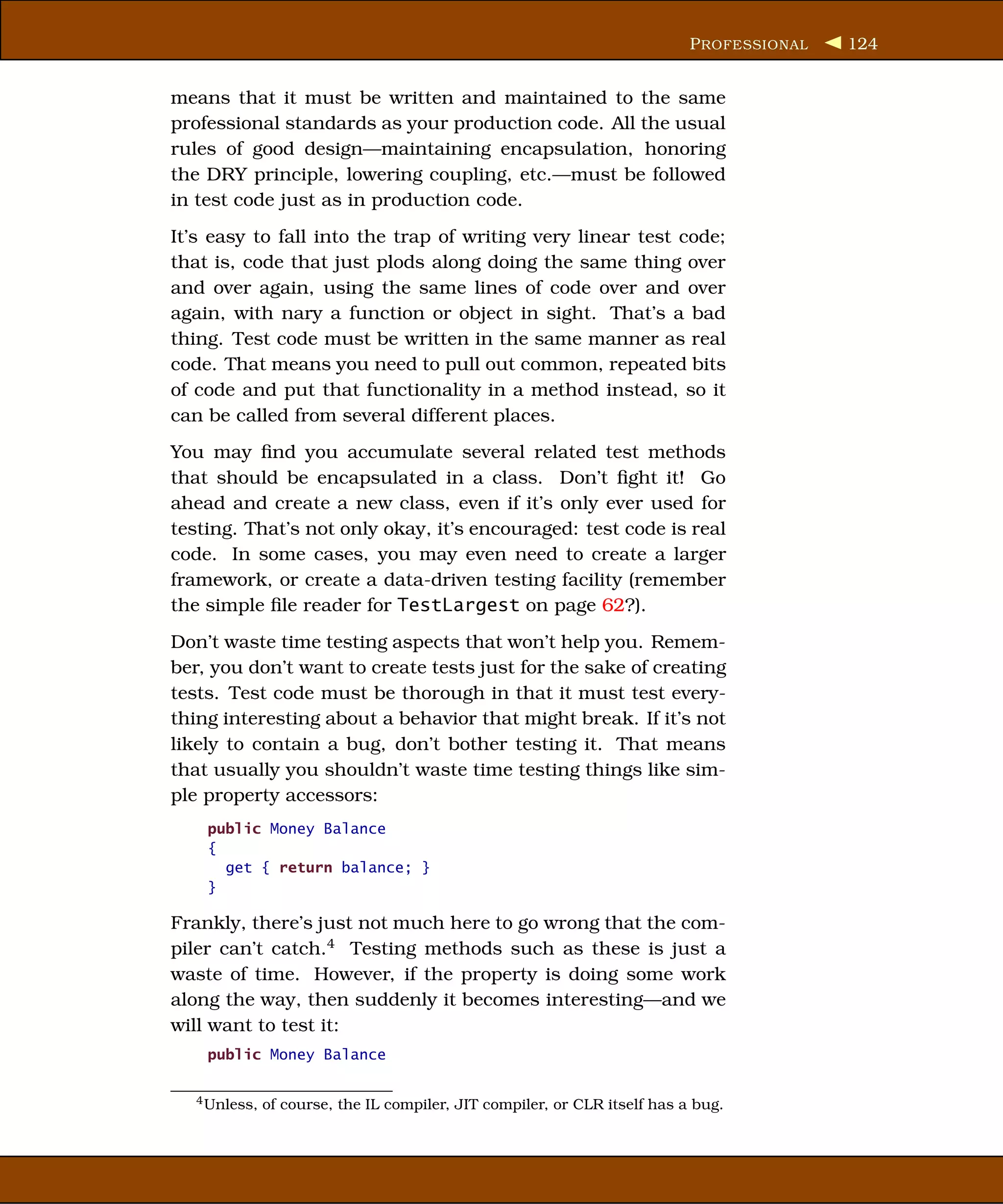 P ROFESSIONAL   124


means that it must be written and maintained to the same
professional standards as your production code. All the usual
rules of good design—maintaining encapsulation, honoring
the DRY principle, lowering coupling, etc.—must be followed
in test code just as in production code.
It’s easy to fall into the trap of writing very linear test code;
that is, code that just plods along doing the same thing over
and over again, using the same lines of code over and over
again, with nary a function or object in sight. That’s a bad
thing. Test code must be written in the same manner as real
code. That means you need to pull out common, repeated bits
of code and put that functionality in a method instead, so it
can be called from several different places.
You may ﬁnd you accumulate several related test methods
that should be encapsulated in a class. Don’t ﬁght it! Go
ahead and create a new class, even if it’s only ever used for
testing. That’s not only okay, it’s encouraged: test code is real
code. In some cases, you may even need to create a larger
framework, or create a data-driven testing facility (remember
the simple ﬁle reader for TestLargest on page 62?).
Don’t waste time testing aspects that won’t help you. Remem-
ber, you don’t want to create tests just for the sake of creating
tests. Test code must be thorough in that it must test every-
thing interesting about a behavior that might break. If it’s not
likely to contain a bug, don’t bother testing it. That means
that usually you shouldn’t waste time testing things like sim-
ple property accessors:
    public Money Balance
    {
      get { return balance; }
    }

Frankly, there’s just not much here to go wrong that the com-
piler can’t catch.4 Testing methods such as these is just a
waste of time. However, if the property is doing some work
along the way, then suddenly it becomes interesting—and we
will want to test it:
    public Money Balance

  4 Unless,   of course, the IL compiler, JIT compiler, or CLR itself has a bug.
 