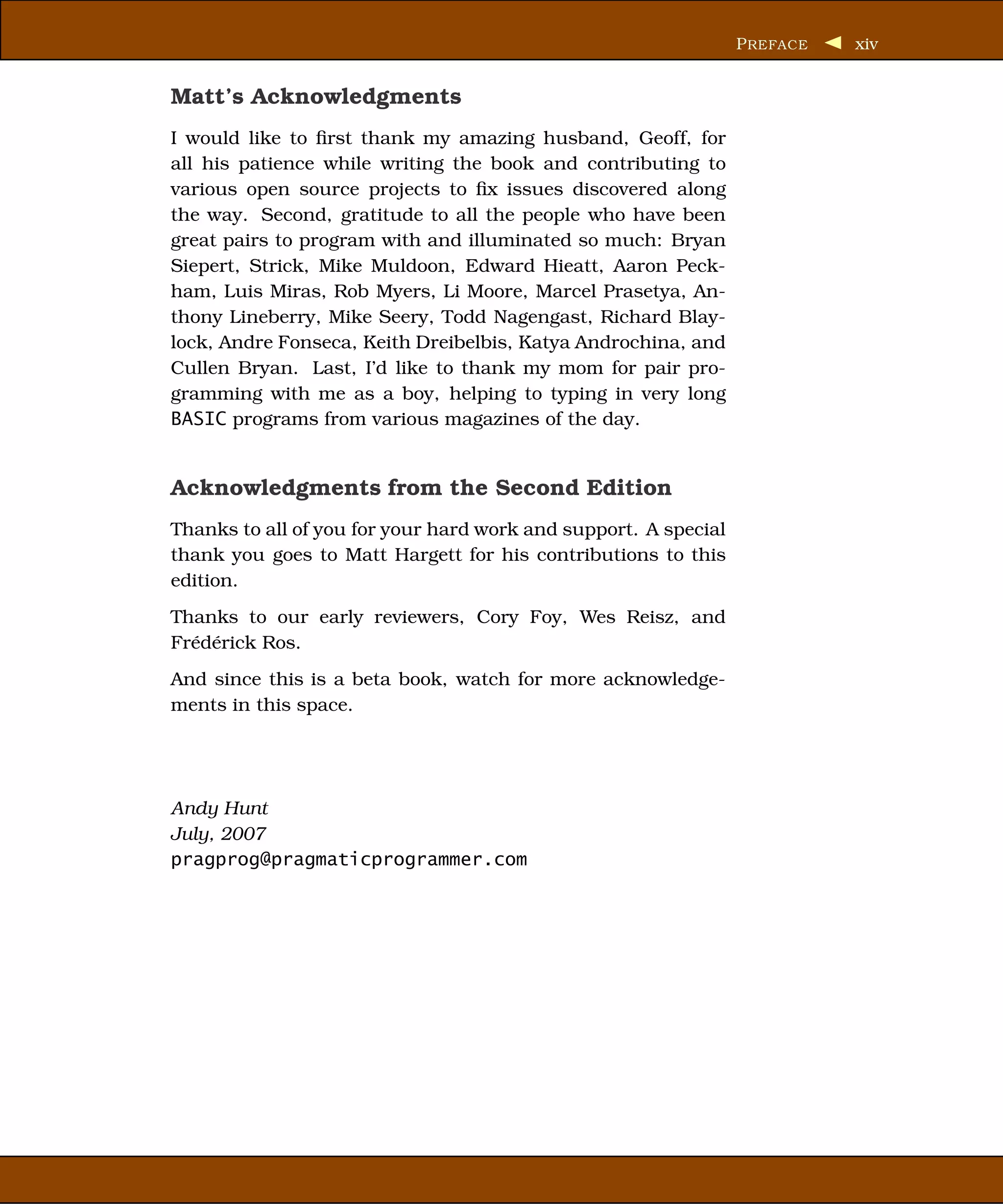 P REFACE   xiv


Matt’s Acknowledgments
I would like to ﬁrst thank my amazing husband, Geoff, for
all his patience while writing the book and contributing to
various open source projects to ﬁx issues discovered along
the way. Second, gratitude to all the people who have been
great pairs to program with and illuminated so much: Bryan
Siepert, Strick, Mike Muldoon, Edward Hieatt, Aaron Peck-
ham, Luis Miras, Rob Myers, Li Moore, Marcel Prasetya, An-
thony Lineberry, Mike Seery, Todd Nagengast, Richard Blay-
lock, Andre Fonseca, Keith Dreibelbis, Katya Androchina, and
Cullen Bryan. Last, I’d like to thank my mom for pair pro-
gramming with me as a boy, helping to typing in very long
BASIC programs from various magazines of the day.


Acknowledgments from the Second Edition
Thanks to all of you for your hard work and support. A special
thank you goes to Matt Hargett for his contributions to this
edition.
Thanks to our early reviewers, Cory Foy, Wes Reisz, and
Frédérick Ros.
And since this is a beta book, watch for more acknowledge-
ments in this space.




Andy Hunt
July, 2007
pragprog@pragmaticprogrammer.com
 