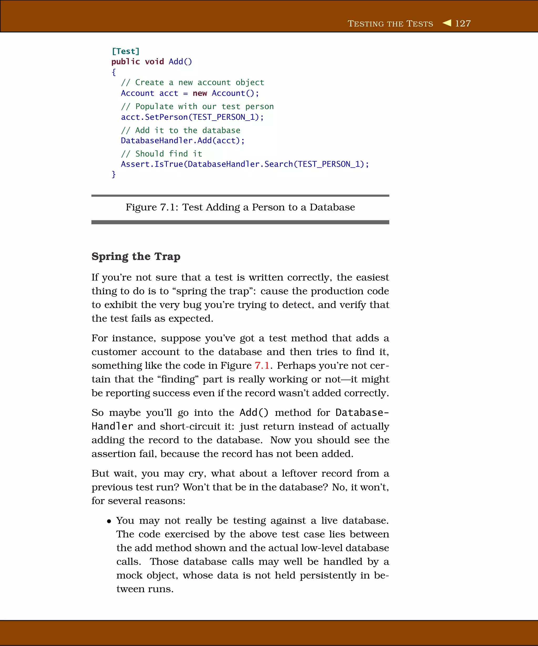 T ESTING THE T ESTS   127


    [Test]
    public void Add()
    {
      // Create a new account object
      Account acct = new Account();
        // Populate with our test person
        acct.SetPerson(TEST_PERSON_1);
        // Add it to the database
        DatabaseHandler.Add(acct);
        // Should find it
        Assert.IsTrue(DatabaseHandler.Search(TEST_PERSON_1);
    }



         Figure 7.1: Test Adding a Person to a Database



Spring the Trap
If you’re not sure that a test is written correctly, the easiest
thing to do is to “spring the trap”: cause the production code
to exhibit the very bug you’re trying to detect, and verify that
the test fails as expected.
For instance, suppose you’ve got a test method that adds a
customer account to the database and then tries to ﬁnd it,
something like the code in Figure 7.1. Perhaps you’re not cer-
tain that the “ﬁnding” part is really working or not—it might
be reporting success even if the record wasn’t added correctly.
So maybe you’ll go into the Add() method for Database-
Handler and short-circuit it: just return instead of actually
adding the record to the database. Now you should see the
assertion fail, because the record has not been added.
But wait, you may cry, what about a leftover record from a
previous test run? Won’t that be in the database? No, it won’t,
for several reasons:
   • You may not really be testing against a live database.
     The code exercised by the above test case lies between
     the add method shown and the actual low-level database
     calls. Those database calls may well be handled by a
     mock object, whose data is not held persistently in be-
     tween runs.
 
