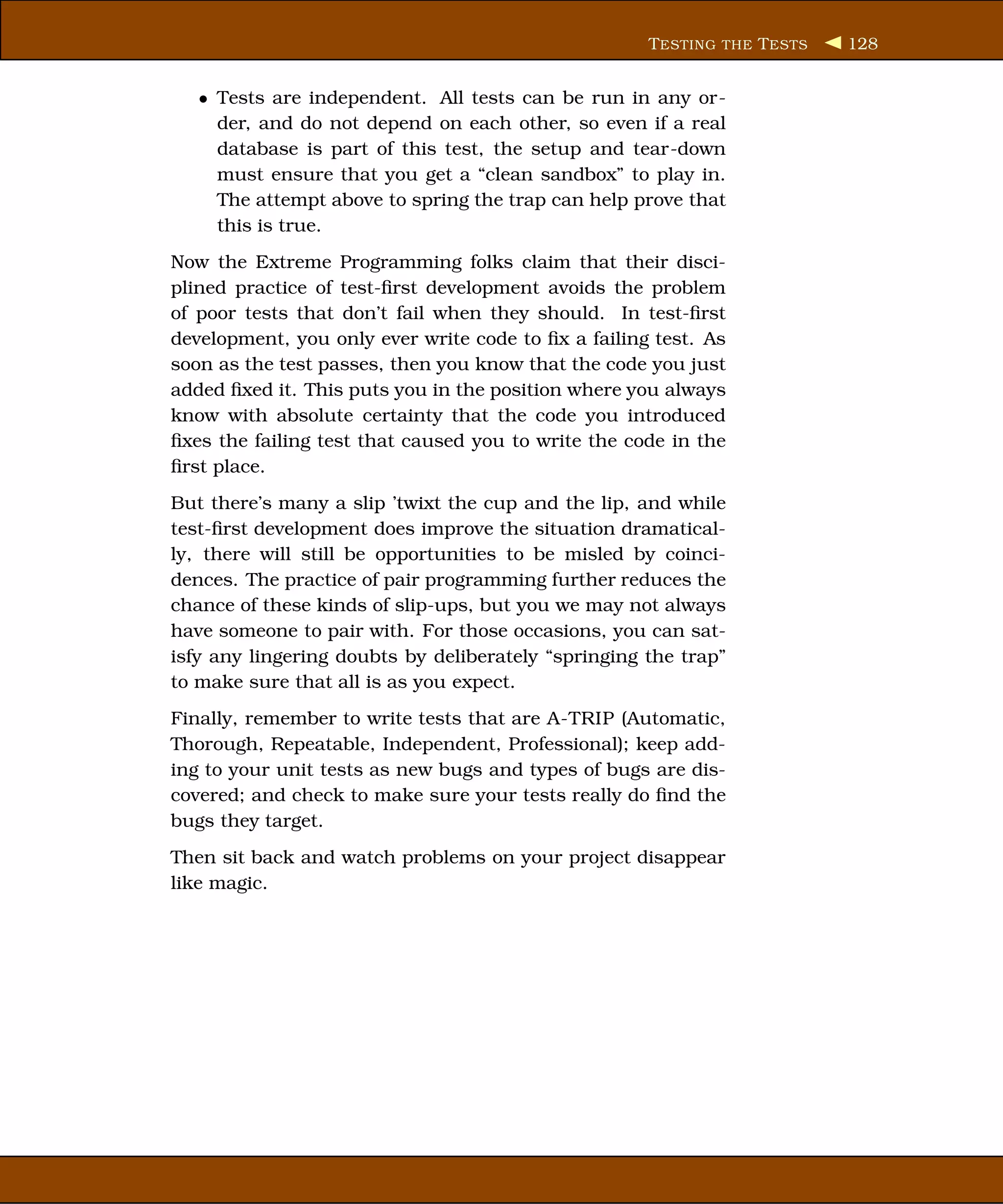 T ESTING THE T ESTS   128


   • Tests are independent. All tests can be run in any or-
     der, and do not depend on each other, so even if a real
     database is part of this test, the setup and tear-down
     must ensure that you get a “clean sandbox” to play in.
     The attempt above to spring the trap can help prove that
     this is true.
Now the Extreme Programming folks claim that their disci-
plined practice of test-ﬁrst development avoids the problem
of poor tests that don’t fail when they should. In test-ﬁrst
development, you only ever write code to ﬁx a failing test. As
soon as the test passes, then you know that the code you just
added ﬁxed it. This puts you in the position where you always
know with absolute certainty that the code you introduced
ﬁxes the failing test that caused you to write the code in the
ﬁrst place.
But there’s many a slip ’twixt the cup and the lip, and while
test-ﬁrst development does improve the situation dramatical-
ly, there will still be opportunities to be misled by coinci-
dences. The practice of pair programming further reduces the
chance of these kinds of slip-ups, but you we may not always
have someone to pair with. For those occasions, you can sat-
isfy any lingering doubts by deliberately “springing the trap”
to make sure that all is as you expect.
Finally, remember to write tests that are A-TRIP (Automatic,
Thorough, Repeatable, Independent, Professional); keep add-
ing to your unit tests as new bugs and types of bugs are dis-
covered; and check to make sure your tests really do ﬁnd the
bugs they target.
Then sit back and watch problems on your project disappear
like magic.
 