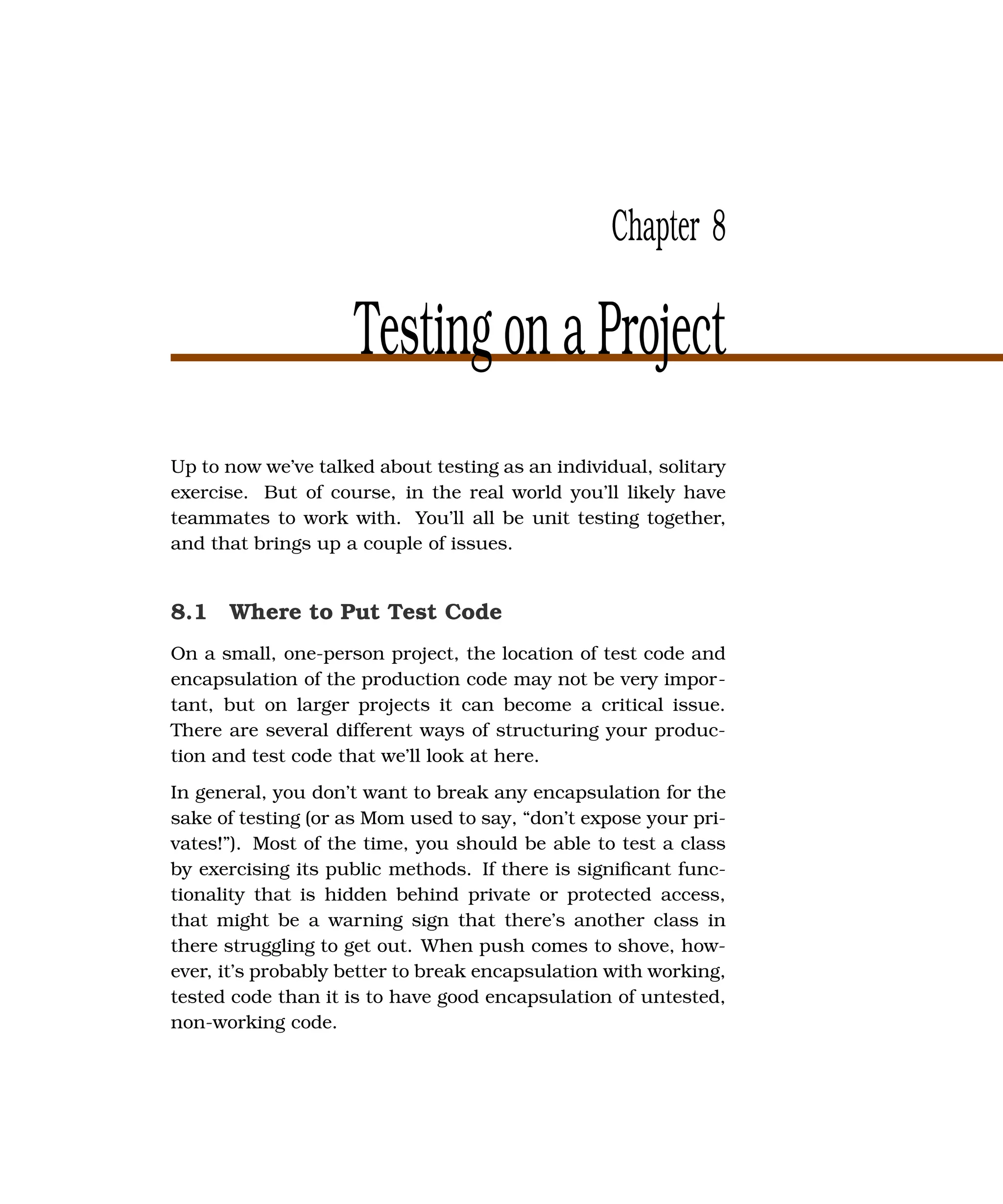 Chapter 8

                    Testing on a Project
Up to now we’ve talked about testing as an individual, solitary
exercise. But of course, in the real world you’ll likely have
teammates to work with. You’ll all be unit testing together,
and that brings up a couple of issues.


8.1 Where to Put Test Code
On a small, one-person project, the location of test code and
encapsulation of the production code may not be very impor-
tant, but on larger projects it can become a critical issue.
There are several different ways of structuring your produc-
tion and test code that we’ll look at here.
In general, you don’t want to break any encapsulation for the
sake of testing (or as Mom used to say, “don’t expose your pri-
vates!”). Most of the time, you should be able to test a class
by exercising its public methods. If there is signiﬁcant func-
tionality that is hidden behind private or protected access,
that might be a warning sign that there’s another class in
there struggling to get out. When push comes to shove, how-
ever, it’s probably better to break encapsulation with working,
tested code than it is to have good encapsulation of untested,
non-working code.
 