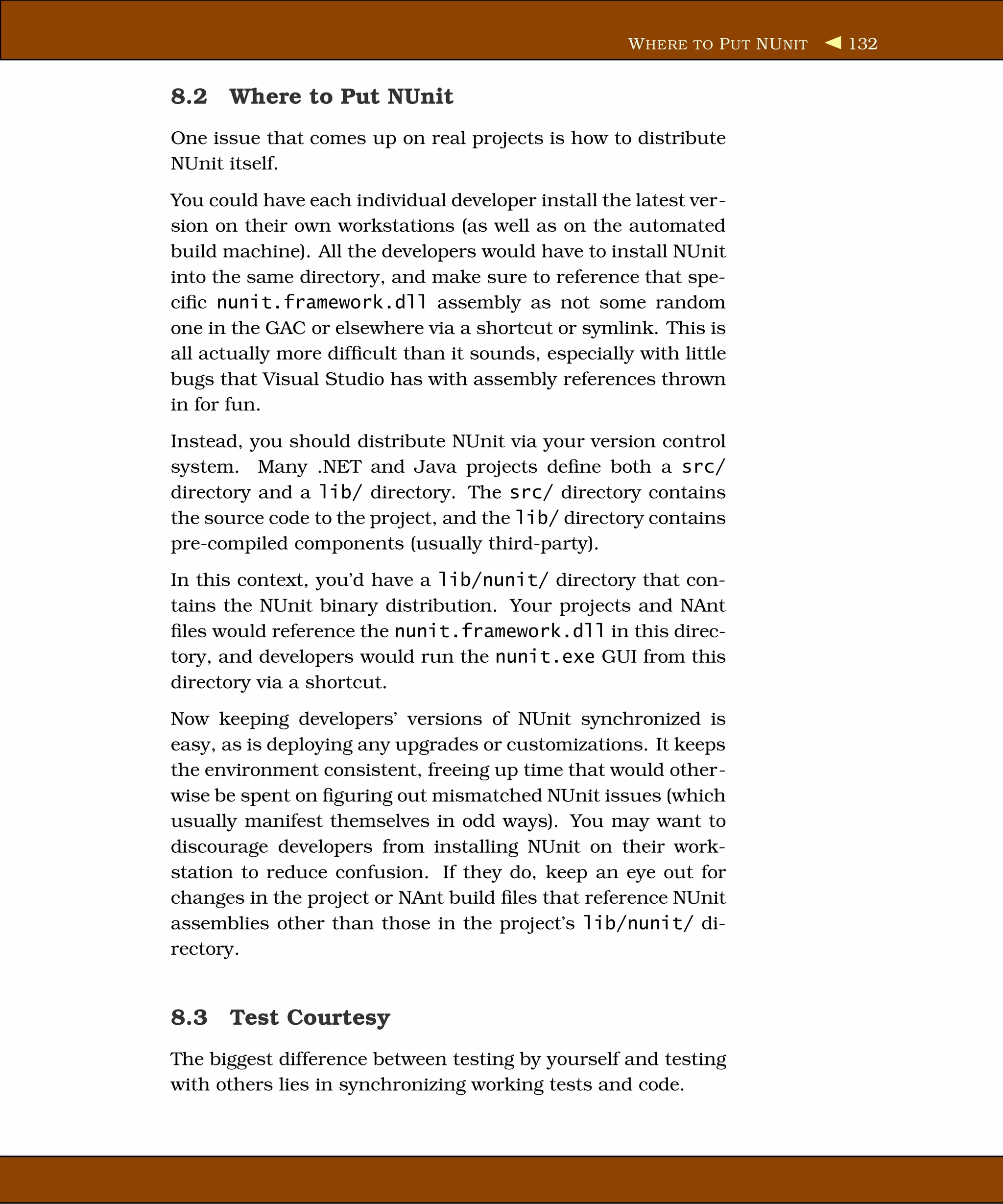 W HERE TO P UT NU NIT   132


8.2 Where to Put NUnit
One issue that comes up on real projects is how to distribute
NUnit itself.
You could have each individual developer install the latest ver-
sion on their own workstations (as well as on the automated
build machine). All the developers would have to install NUnit
into the same directory, and make sure to reference that spe-
ciﬁc nunit.framework.dll assembly as not some random
one in the GAC or elsewhere via a shortcut or symlink. This is
all actually more difﬁcult than it sounds, especially with little
bugs that Visual Studio has with assembly references thrown
in for fun.
Instead, you should distribute NUnit via your version control
system. Many .NET and Java projects deﬁne both a src/
directory and a lib/ directory. The src/ directory contains
the source code to the project, and the lib/ directory contains
pre-compiled components (usually third-party).
In this context, you’d have a lib/nunit/ directory that con-
tains the NUnit binary distribution. Your projects and NAnt
ﬁles would reference the nunit.framework.dll in this direc-
tory, and developers would run the nunit.exe GUI from this
directory via a shortcut.
Now keeping developers’ versions of NUnit synchronized is
easy, as is deploying any upgrades or customizations. It keeps
the environment consistent, freeing up time that would other-
wise be spent on ﬁguring out mismatched NUnit issues (which
usually manifest themselves in odd ways). You may want to
discourage developers from installing NUnit on their work-
station to reduce confusion. If they do, keep an eye out for
changes in the project or NAnt build ﬁles that reference NUnit
assemblies other than those in the project’s lib/nunit/ di-
rectory.


8.3 Test Courtesy
The biggest difference between testing by yourself and testing
with others lies in synchronizing working tests and code.
 