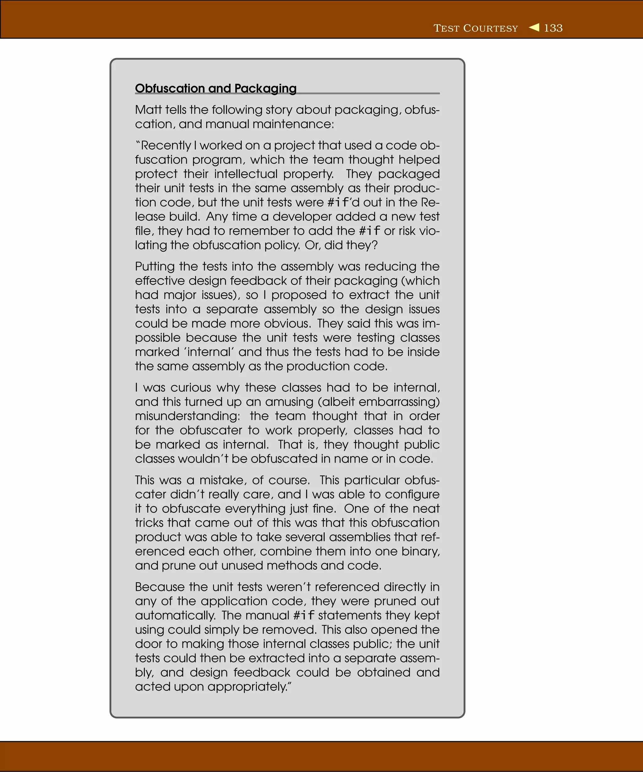 T EST C OUR TESY   133




Obfuscation and Packaging
Matt tells the following story about packaging, obfus-
cation, and manual maintenance:
“Recently I worked on a project that used a code ob-
fuscation program, which the team thought helped
protect their intellectual property. They packaged
their unit tests in the same assembly as their produc-
tion code, but the unit tests were #if’d out in the Re-
lease build. Any time a developer added a new test
ﬁle, they had to remember to add the #if or risk vio-
lating the obfuscation policy. Or, did they?
Putting the tests into the assembly was reducing the
effective design feedback of their packaging (which
had major issues), so I proposed to extract the unit
tests into a separate assembly so the design issues
could be made more obvious. They said this was im-
possible because the unit tests were testing classes
marked ’internal’ and thus the tests had to be inside
the same assembly as the production code.
I was curious why these classes had to be internal,
and this turned up an amusing (albeit embarrassing)
misunderstanding: the team thought that in order
for the obfuscater to work properly, classes had to
be marked as internal. That is, they thought public
classes wouldn’t be obfuscated in name or in code.
This was a mistake, of course. This particular obfus-
cater didn’t really care, and I was able to conﬁgure
it to obfuscate everything just ﬁne. One of the neat
tricks that came out of this was that this obfuscation
product was able to take several assemblies that ref-
erenced each other, combine them into one binary,
and prune out unused methods and code.
Because the unit tests weren’t referenced directly in
any of the application code, they were pruned out
automatically. The manual #if statements they kept
using could simply be removed. This also opened the
door to making those internal classes public; the unit
tests could then be extracted into a separate assem-
bly, and design feedback could be obtained and
acted upon appropriately.”
 