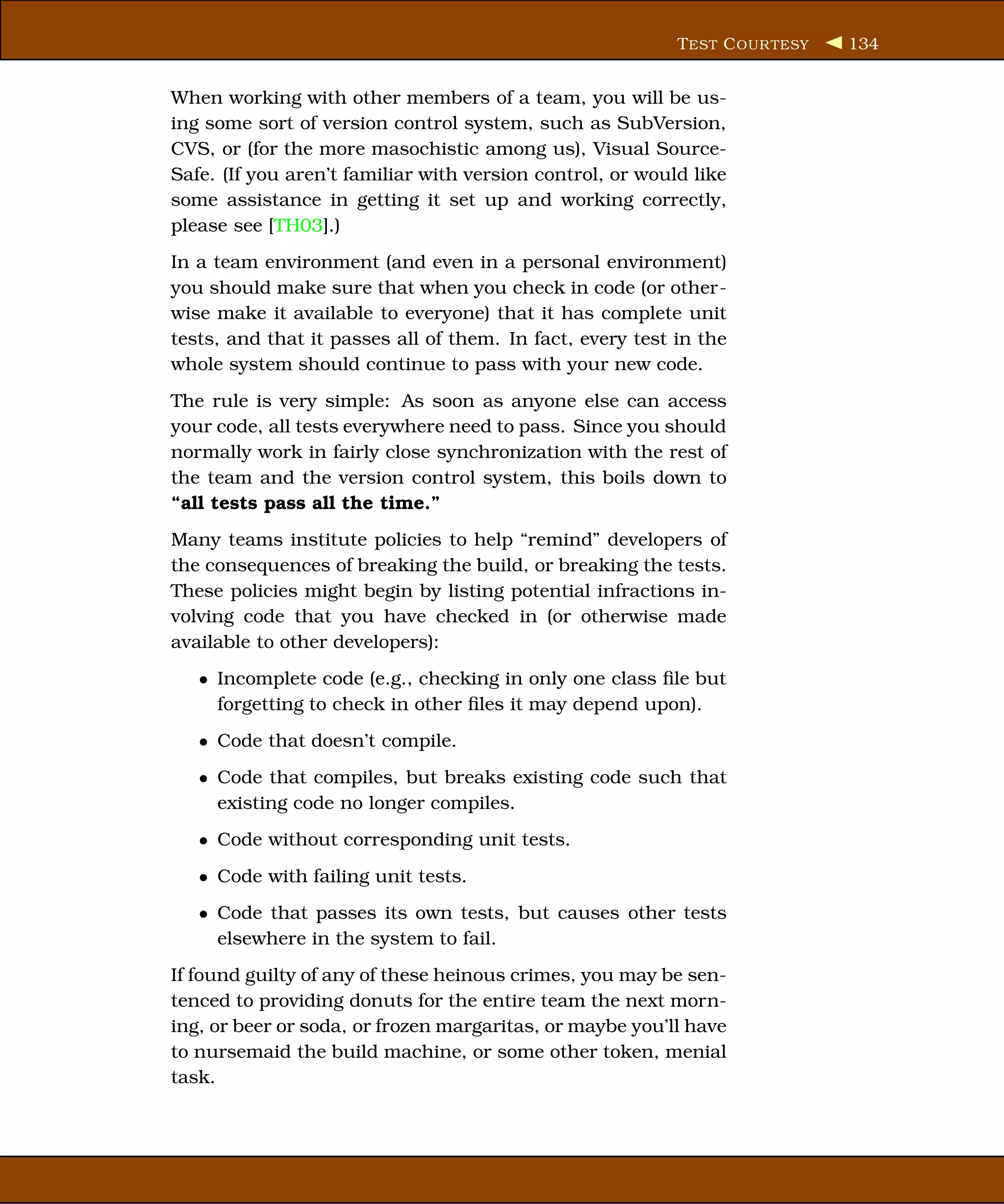T EST C OUR TESY   134


When working with other members of a team, you will be us-
ing some sort of version control system, such as SubVersion,
CVS, or (for the more masochistic among us), Visual Source-
Safe. (If you aren’t familiar with version control, or would like
some assistance in getting it set up and working correctly,
please see [TH03].)
In a team environment (and even in a personal environment)
you should make sure that when you check in code (or other-
wise make it available to everyone) that it has complete unit
tests, and that it passes all of them. In fact, every test in the
whole system should continue to pass with your new code.
The rule is very simple: As soon as anyone else can access
your code, all tests everywhere need to pass. Since you should
normally work in fairly close synchronization with the rest of
the team and the version control system, this boils down to
“all tests pass all the time.”
Many teams institute policies to help “remind” developers of
the consequences of breaking the build, or breaking the tests.
These policies might begin by listing potential infractions in-
volving code that you have checked in (or otherwise made
available to other developers):
   • Incomplete code (e.g., checking in only one class ﬁle but
     forgetting to check in other ﬁles it may depend upon).
   • Code that doesn’t compile.
   • Code that compiles, but breaks existing code such that
     existing code no longer compiles.
   • Code without corresponding unit tests.
   • Code with failing unit tests.
   • Code that passes its own tests, but causes other tests
     elsewhere in the system to fail.
If found guilty of any of these heinous crimes, you may be sen-
tenced to providing donuts for the entire team the next morn-
ing, or beer or soda, or frozen margaritas, or maybe you’ll have
to nursemaid the build machine, or some other token, menial
task.
 
