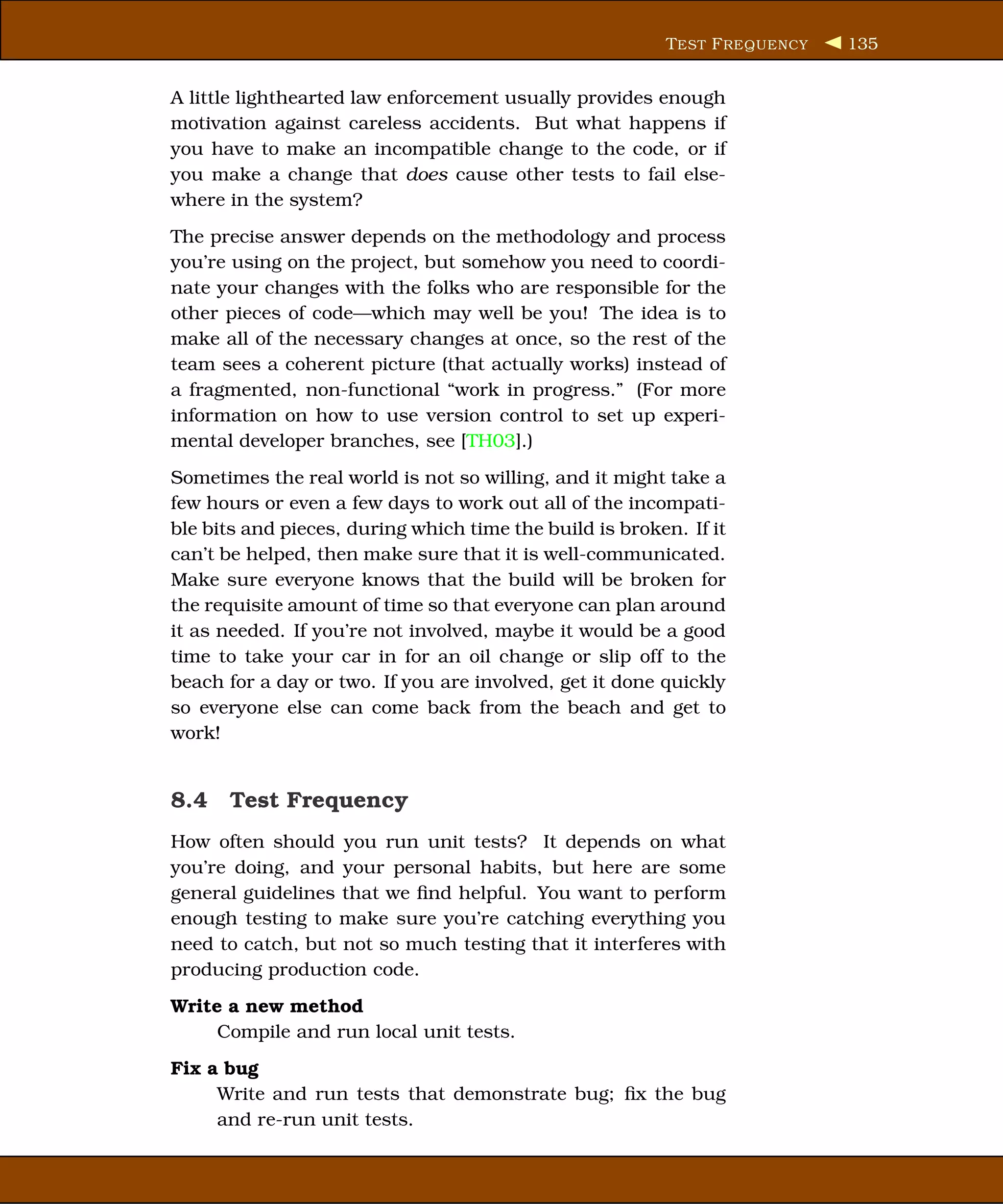 T EST F REQUENCY   135


A little lighthearted law enforcement usually provides enough
motivation against careless accidents. But what happens if
you have to make an incompatible change to the code, or if
you make a change that does cause other tests to fail else-
where in the system?
The precise answer depends on the methodology and process
you’re using on the project, but somehow you need to coordi-
nate your changes with the folks who are responsible for the
other pieces of code—which may well be you! The idea is to
make all of the necessary changes at once, so the rest of the
team sees a coherent picture (that actually works) instead of
a fragmented, non-functional “work in progress.” (For more
information on how to use version control to set up experi-
mental developer branches, see [TH03].)
Sometimes the real world is not so willing, and it might take a
few hours or even a few days to work out all of the incompati-
ble bits and pieces, during which time the build is broken. If it
can’t be helped, then make sure that it is well-communicated.
Make sure everyone knows that the build will be broken for
the requisite amount of time so that everyone can plan around
it as needed. If you’re not involved, maybe it would be a good
time to take your car in for an oil change or slip off to the
beach for a day or two. If you are involved, get it done quickly
so everyone else can come back from the beach and get to
work!


8.4 Test Frequency
How often should you run unit tests? It depends on what
you’re doing, and your personal habits, but here are some
general guidelines that we ﬁnd helpful. You want to perform
enough testing to make sure you’re catching everything you
need to catch, but not so much testing that it interferes with
producing production code.
Write a new method
     Compile and run local unit tests.
Fix a bug
     Write and run tests that demonstrate bug; ﬁx the bug
     and re-run unit tests.
 