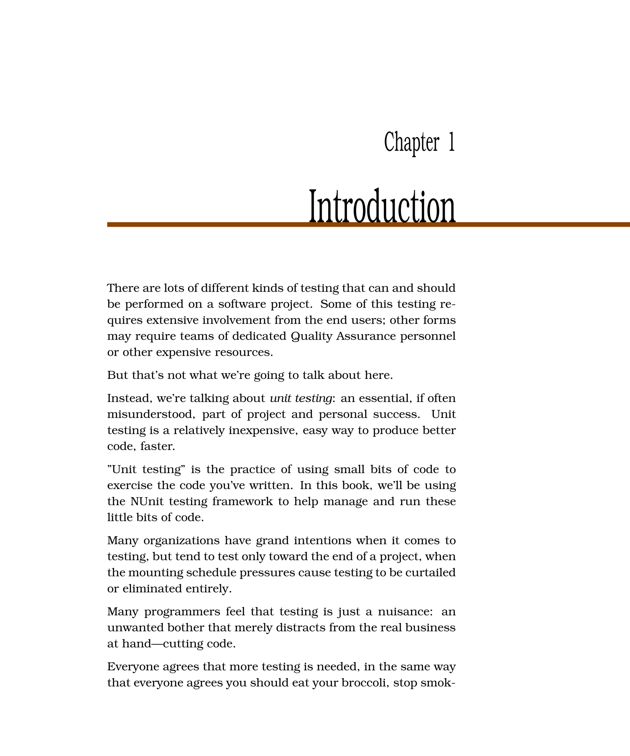 Chapter 1

                                     Introduction
There are lots of different kinds of testing that can and should
be performed on a software project. Some of this testing re-
quires extensive involvement from the end users; other forms
may require teams of dedicated Quality Assurance personnel
or other expensive resources.
But that’s not what we’re going to talk about here.
Instead, we’re talking about unit testing: an essential, if often
misunderstood, part of project and personal success. Unit
testing is a relatively inexpensive, easy way to produce better
code, faster.
”Unit testing” is the practice of using small bits of code to
exercise the code you’ve written. In this book, we’ll be using
the NUnit testing framework to help manage and run these
little bits of code.
Many organizations have grand intentions when it comes to
testing, but tend to test only toward the end of a project, when
the mounting schedule pressures cause testing to be curtailed
or eliminated entirely.
Many programmers feel that testing is just a nuisance: an
unwanted bother that merely distracts from the real business
at hand—cutting code.
Everyone agrees that more testing is needed, in the same way
that everyone agrees you should eat your broccoli, stop smok-
 