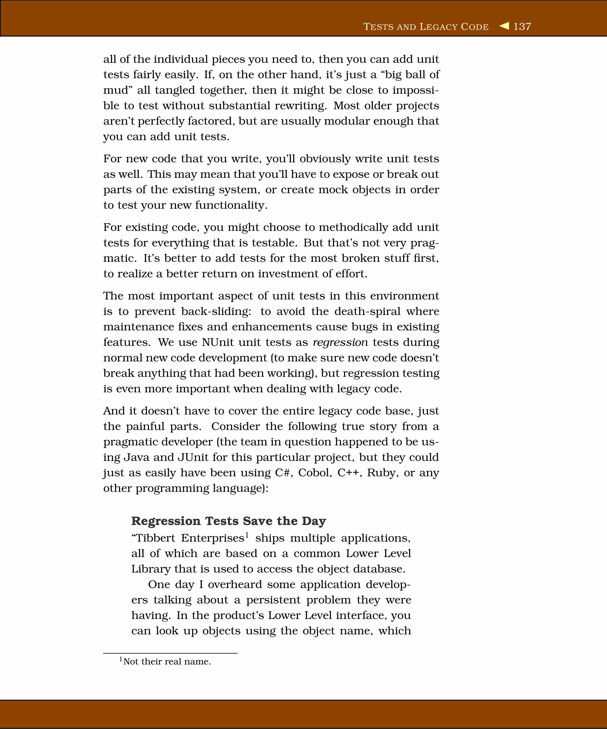 T ESTS AND L EGACY C ODE   137


all of the individual pieces you need to, then you can add unit
tests fairly easily. If, on the other hand, it’s just a “big ball of
mud” all tangled together, then it might be close to impossi-
ble to test without substantial rewriting. Most older projects
aren’t perfectly factored, but are usually modular enough that
you can add unit tests.
For new code that you write, you’ll obviously write unit tests
as well. This may mean that you’ll have to expose or break out
parts of the existing system, or create mock objects in order
to test your new functionality.
For existing code, you might choose to methodically add unit
tests for everything that is testable. But that’s not very prag-
matic. It’s better to add tests for the most broken stuff ﬁrst,
to realize a better return on investment of effort.
The most important aspect of unit tests in this environment
is to prevent back-sliding: to avoid the death-spiral where
maintenance ﬁxes and enhancements cause bugs in existing
features. We use NUnit unit tests as regression tests during
normal new code development (to make sure new code doesn’t
break anything that had been working), but regression testing
is even more important when dealing with legacy code.
And it doesn’t have to cover the entire legacy code base, just
the painful parts. Consider the following true story from a
pragmatic developer (the team in question happened to be us-
ing Java and JUnit for this particular project, but they could
just as easily have been using C#, Cobol, C++, Ruby, or any
other programming language):

      Regression Tests Save the Day
      “Tibbert Enterprises1 ships multiple applications,
      all of which are based on a common Lower Level
      Library that is used to access the object database.
          One day I overheard some application develop-
      ers talking about a persistent problem they were
      having. In the product’s Lower Level interface, you
      can look up objects using the object name, which

   1 Not   their real name.
 