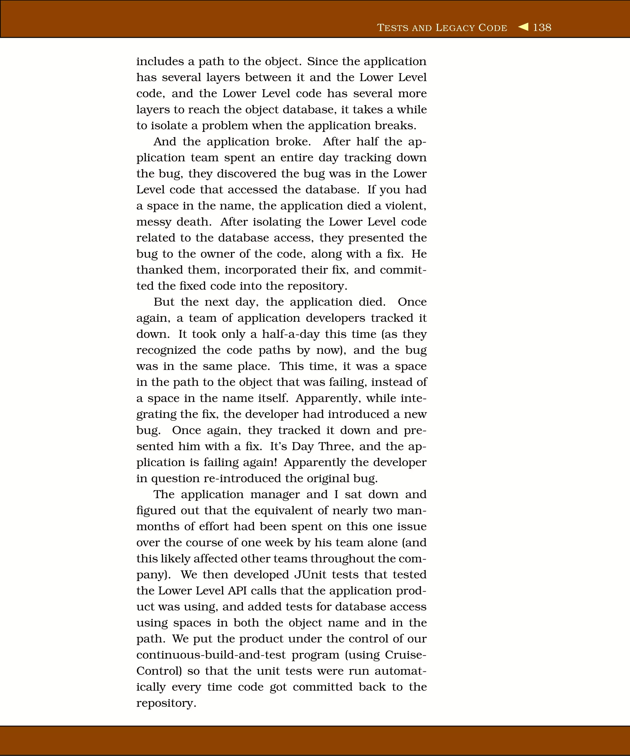 T ESTS AND L EGACY C ODE   138


includes a path to the object. Since the application
has several layers between it and the Lower Level
code, and the Lower Level code has several more
layers to reach the object database, it takes a while
to isolate a problem when the application breaks.
    And the application broke. After half the ap-
plication team spent an entire day tracking down
the bug, they discovered the bug was in the Lower
Level code that accessed the database. If you had
a space in the name, the application died a violent,
messy death. After isolating the Lower Level code
related to the database access, they presented the
bug to the owner of the code, along with a ﬁx. He
thanked them, incorporated their ﬁx, and commit-
ted the ﬁxed code into the repository.
    But the next day, the application died. Once
again, a team of application developers tracked it
down. It took only a half-a-day this time (as they
recognized the code paths by now), and the bug
was in the same place. This time, it was a space
in the path to the object that was failing, instead of
a space in the name itself. Apparently, while inte-
grating the ﬁx, the developer had introduced a new
bug. Once again, they tracked it down and pre-
sented him with a ﬁx. It’s Day Three, and the ap-
plication is failing again! Apparently the developer
in question re-introduced the original bug.
    The application manager and I sat down and
ﬁgured out that the equivalent of nearly two man-
months of effort had been spent on this one issue
over the course of one week by his team alone (and
this likely affected other teams throughout the com-
pany). We then developed JUnit tests that tested
the Lower Level API calls that the application prod-
uct was using, and added tests for database access
using spaces in both the object name and in the
path. We put the product under the control of our
continuous-build-and-test program (using Cruise-
Control) so that the unit tests were run automat-
ically every time code got committed back to the
repository.
 