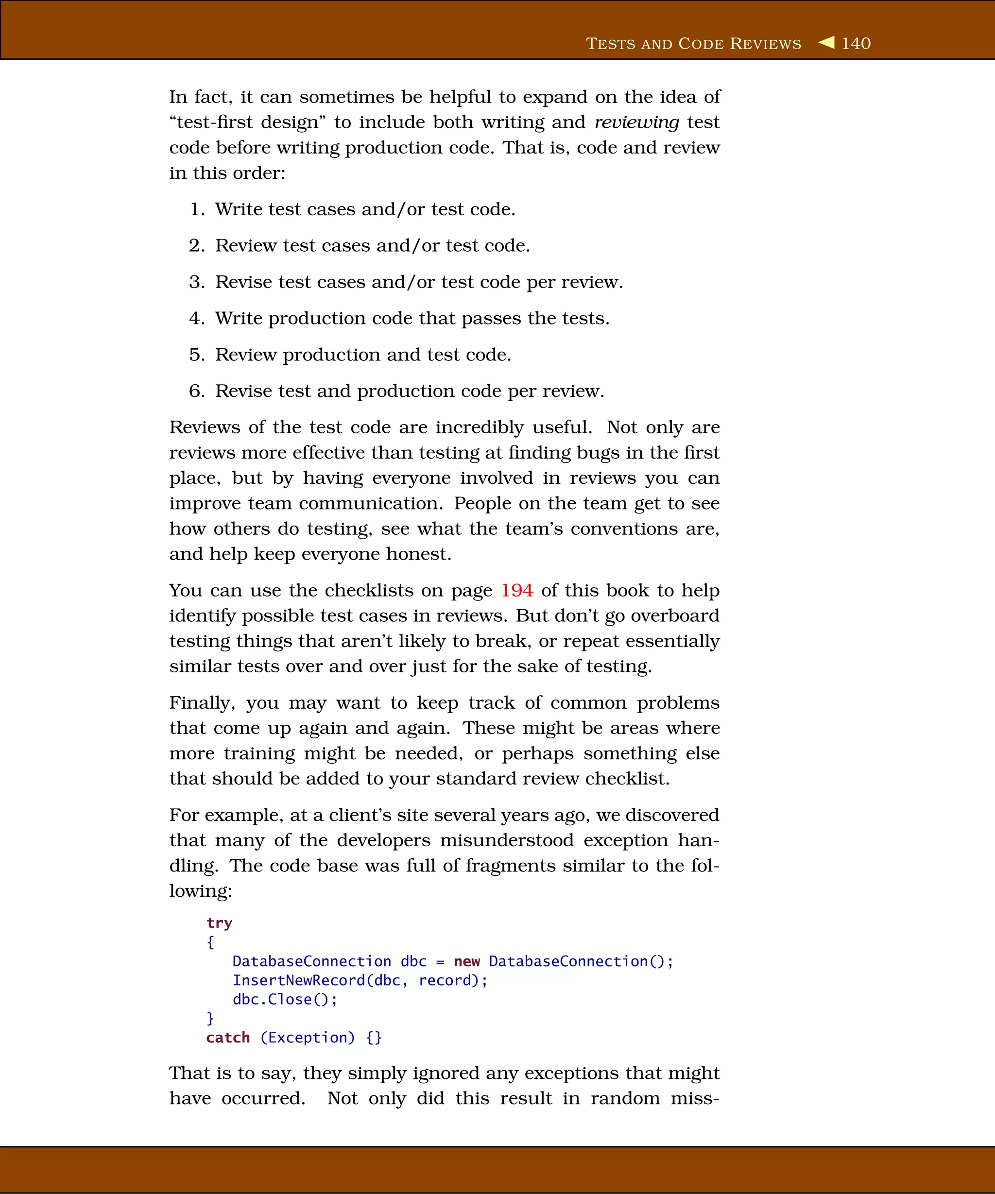 T ESTS AND C ODE R EVIEWS   140


In fact, it can sometimes be helpful to expand on the idea of
“test-ﬁrst design” to include both writing and reviewing test
code before writing production code. That is, code and review
in this order:
  1. Write test cases and/or test code.
  2. Review test cases and/or test code.
  3. Revise test cases and/or test code per review.
  4. Write production code that passes the tests.
  5. Review production and test code.
  6. Revise test and production code per review.
Reviews of the test code are incredibly useful. Not only are
reviews more effective than testing at ﬁnding bugs in the ﬁrst
place, but by having everyone involved in reviews you can
improve team communication. People on the team get to see
how others do testing, see what the team’s conventions are,
and help keep everyone honest.
You can use the checklists on page 194 of this book to help
identify possible test cases in reviews. But don’t go overboard
testing things that aren’t likely to break, or repeat essentially
similar tests over and over just for the sake of testing.
Finally, you may want to keep track of common problems
that come up again and again. These might be areas where
more training might be needed, or perhaps something else
that should be added to your standard review checklist.
For example, at a client’s site several years ago, we discovered
that many of the developers misunderstood exception han-
dling. The code base was full of fragments similar to the fol-
lowing:
    try
    {
          DatabaseConnection dbc = new DatabaseConnection();
          InsertNewRecord(dbc, record);
          dbc.Close();
    }
    catch (Exception) {}

That is to say, they simply ignored any exceptions that might
have occurred. Not only did this result in random miss-
 