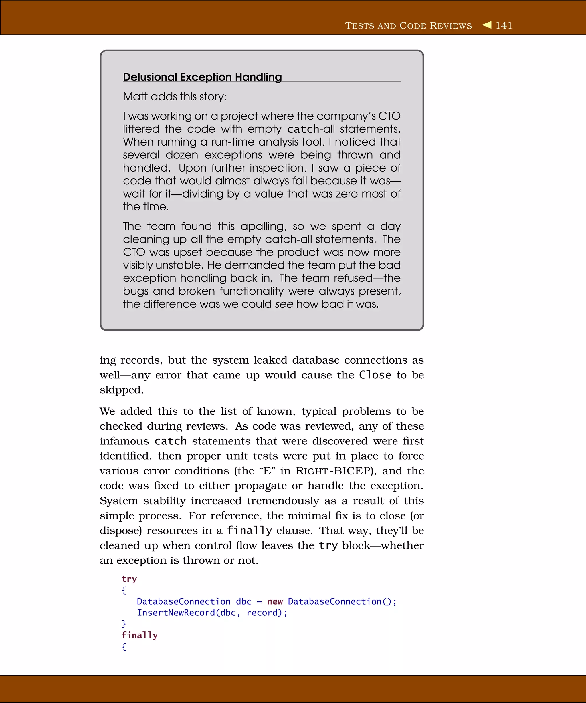 T ESTS AND C ODE R EVIEWS   141




    Delusional Exception Handling
    Matt adds this story:
    I was working on a project where the company’s CTO
    littered the code with empty catch-all statements.
    When running a run-time analysis tool, I noticed that
    several dozen exceptions were being thrown and
    handled. Upon further inspection, I saw a piece of
    code that would almost always fail because it was—
    wait for it—dividing by a value that was zero most of
    the time.
    The team found this apalling, so we spent a day
    cleaning up all the empty catch-all statements. The
    CTO was upset because the product was now more
    visibly unstable. He demanded the team put the bad
    exception handling back in. The team refused—the
    bugs and broken functionality were always present,
    the difference was we could see how bad it was.




ing records, but the system leaked database connections as
well—any error that came up would cause the Close to be
skipped.
We added this to the list of known, typical problems to be
checked during reviews. As code was reviewed, any of these
infamous catch statements that were discovered were ﬁrst
identiﬁed, then proper unit tests were put in place to force
various error conditions (the “E” in R IGHT -BICEP), and the
code was ﬁxed to either propagate or handle the exception.
System stability increased tremendously as a result of this
simple process. For reference, the minimal ﬁx is to close (or
dispose) resources in a finally clause. That way, they’ll be
cleaned up when control ﬂow leaves the try block—whether
an exception is thrown or not.
    try
    {
          DatabaseConnection dbc = new DatabaseConnection();
          InsertNewRecord(dbc, record);
    }
    finally
    {
 