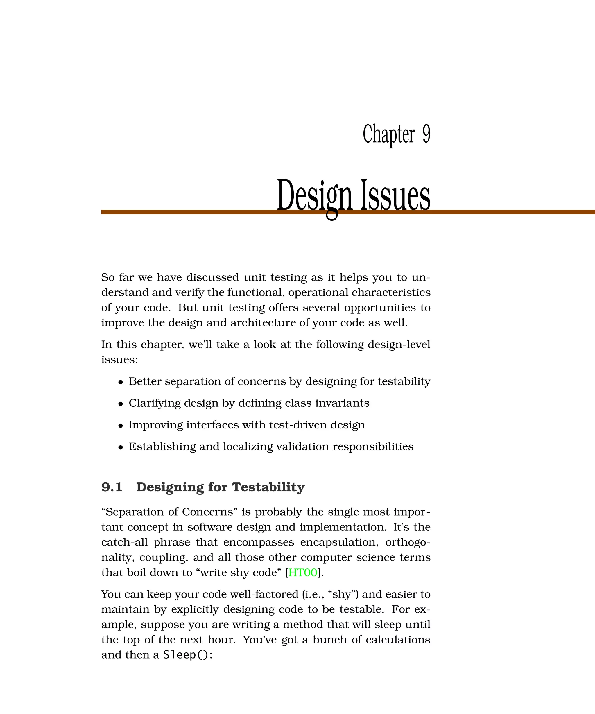 Chapter 9

                                  Design Issues
So far we have discussed unit testing as it helps you to un-
derstand and verify the functional, operational characteristics
of your code. But unit testing offers several opportunities to
improve the design and architecture of your code as well.
In this chapter, we’ll take a look at the following design-level
issues:
   • Better separation of concerns by designing for testability
   • Clarifying design by deﬁning class invariants
   • Improving interfaces with test-driven design
   • Establishing and localizing validation responsibilities


9.1 Designing for Testability
“Separation of Concerns” is probably the single most impor-
tant concept in software design and implementation. It’s the
catch-all phrase that encompasses encapsulation, orthogo-
nality, coupling, and all those other computer science terms
that boil down to “write shy code” [HT00].
You can keep your code well-factored (i.e., “shy”) and easier to
maintain by explicitly designing code to be testable. For ex-
ample, suppose you are writing a method that will sleep until
the top of the next hour. You’ve got a bunch of calculations
and then a Sleep():
 