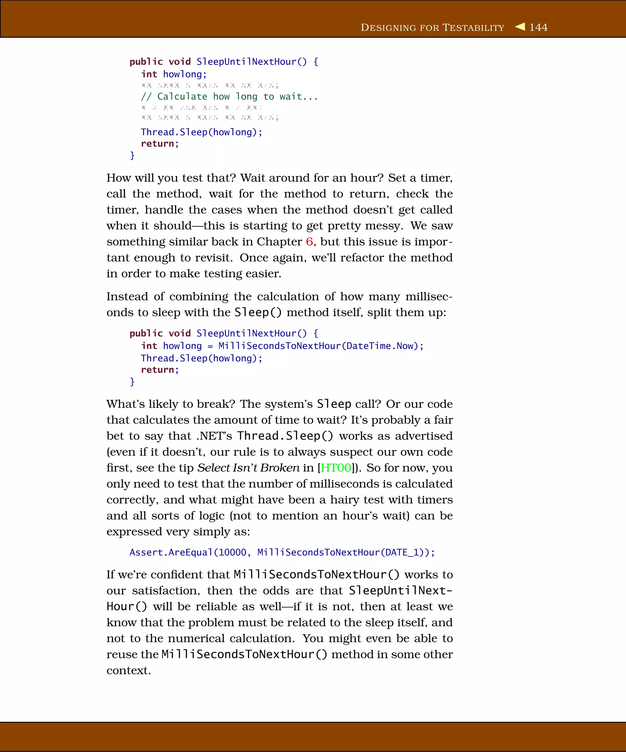 D ESIGNING FOR T ESTABILITY   144


    public void SleepUntilNextHour() {
      int howlong;
      xx xxxx x xxxx xx xx xxx;
      // Calculate how long to wait...
      x x xx xxx xxx x x xx;
      xx xxxx x xxxx xx xx xxx;
        Thread.Sleep(howlong);
        return;
    }

How will you test that? Wait around for an hour? Set a timer,
call the method, wait for the method to return, check the
timer, handle the cases when the method doesn’t get called
when it should—this is starting to get pretty messy. We saw
something similar back in Chapter 6, but this issue is impor-
tant enough to revisit. Once again, we’ll refactor the method
in order to make testing easier.
Instead of combining the calculation of how many millisec-
onds to sleep with the Sleep() method itself, split them up:
    public void SleepUntilNextHour() {
      int howlong = MilliSecondsToNextHour(DateTime.Now);
      Thread.Sleep(howlong);
      return;
    }

What’s likely to break? The system’s Sleep call? Or our code
that calculates the amount of time to wait? It’s probably a fair
bet to say that .NET’s Thread.Sleep() works as advertised
(even if it doesn’t, our rule is to always suspect our own code
ﬁrst, see the tip Select Isn’t Broken in [HT00]). So for now, you
only need to test that the number of milliseconds is calculated
correctly, and what might have been a hairy test with timers
and all sorts of logic (not to mention an hour’s wait) can be
expressed very simply as:
    Assert.AreEqual(10000, MilliSecondsToNextHour(DATE_1));

If we’re conﬁdent that MilliSecondsToNextHour() works to
our satisfaction, then the odds are that SleepUntilNext-
Hour() will be reliable as well—if it is not, then at least we
know that the problem must be related to the sleep itself, and
not to the numerical calculation. You might even be able to
reuse the MilliSecondsToNextHour() method in some other
context.
 