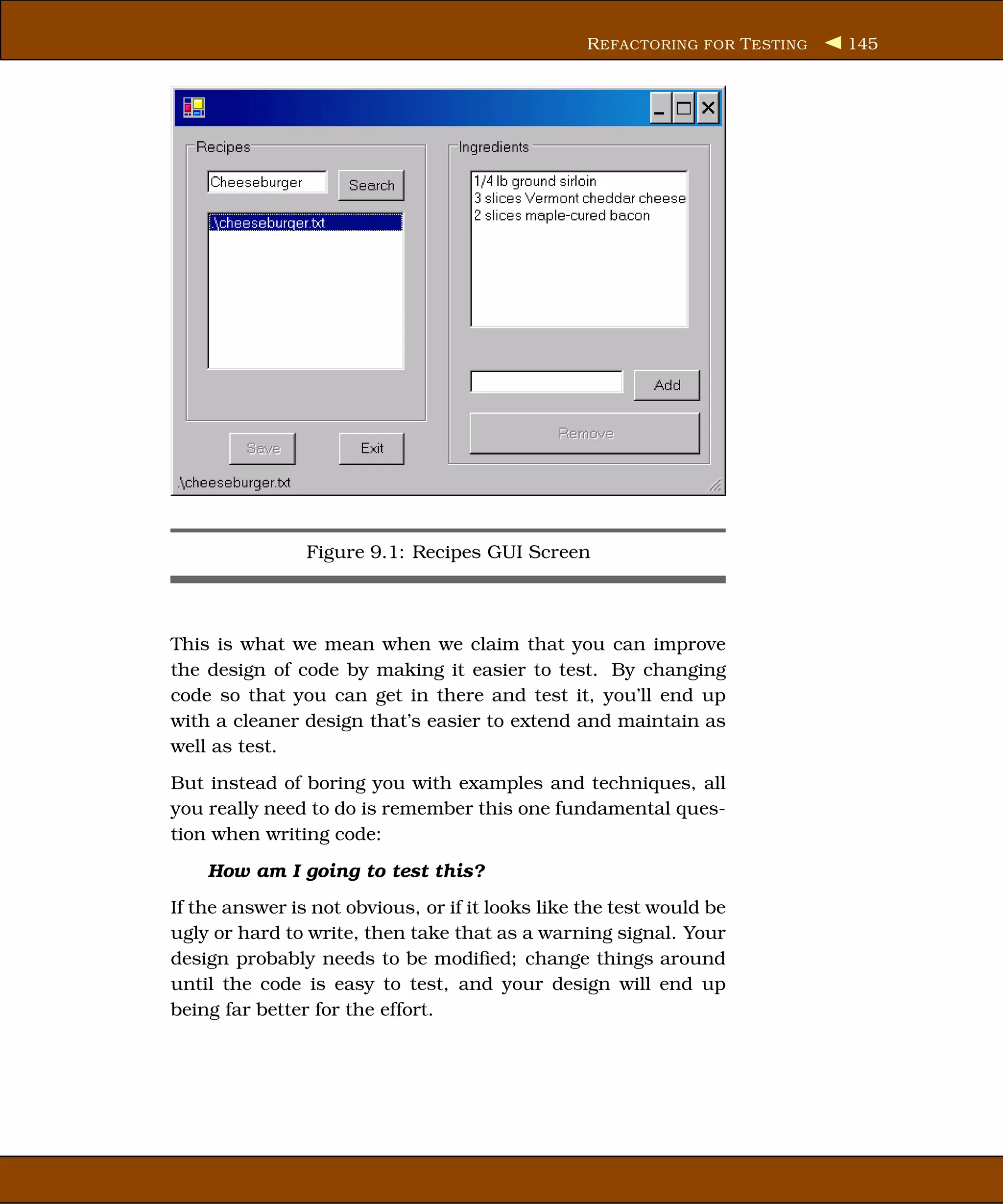 R EFACTORING FOR T ESTING   145




                Figure 9.1: Recipes GUI Screen



This is what we mean when we claim that you can improve
the design of code by making it easier to test. By changing
code so that you can get in there and test it, you’ll end up
with a cleaner design that’s easier to extend and maintain as
well as test.
But instead of boring you with examples and techniques, all
you really need to do is remember this one fundamental ques-
tion when writing code:
    How am I going to test this?
If the answer is not obvious, or if it looks like the test would be
ugly or hard to write, then take that as a warning signal. Your
design probably needs to be modiﬁed; change things around
until the code is easy to test, and your design will end up
being far better for the effort.
 