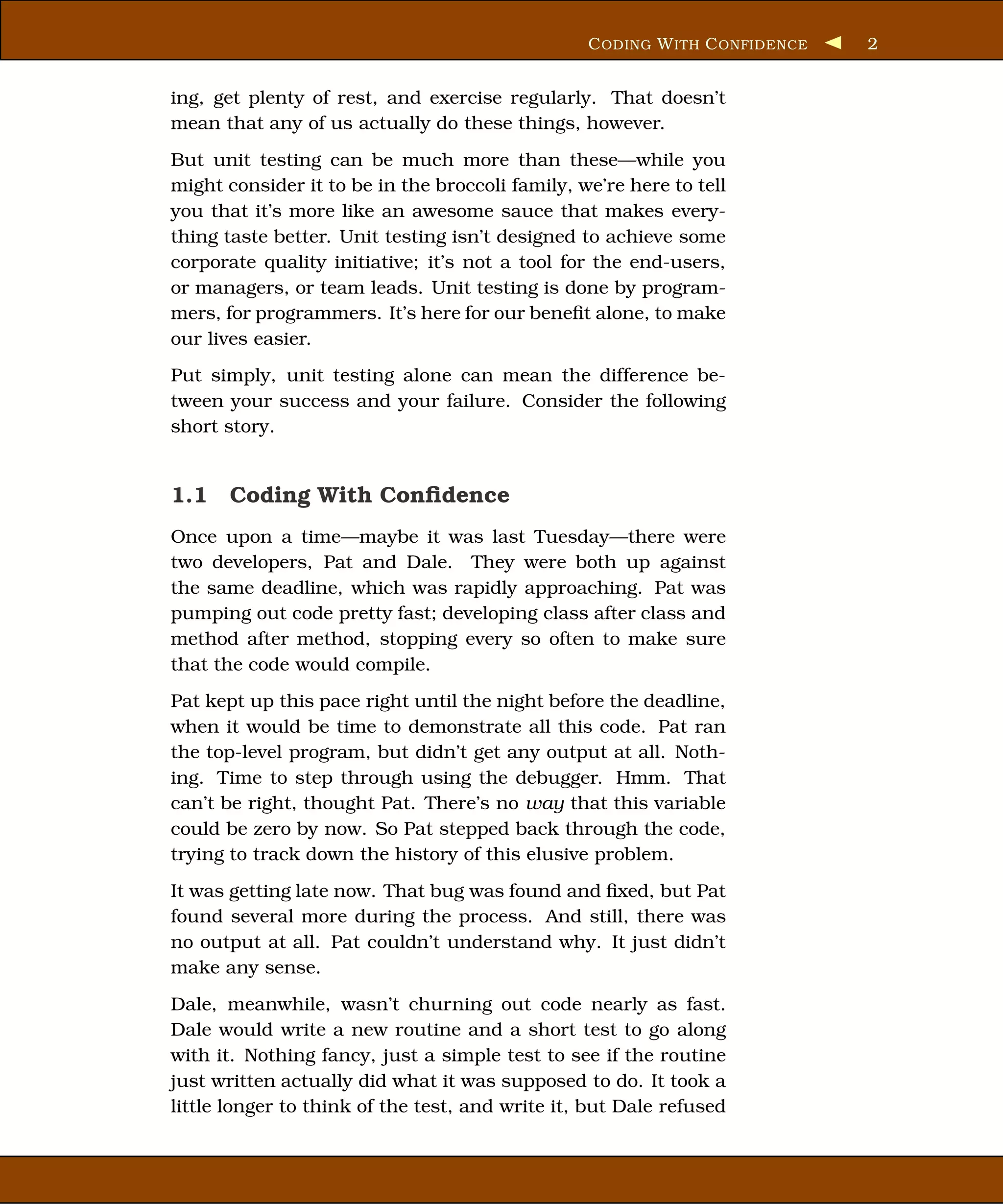 C ODING W ITH C ONFIDENCE   2


ing, get plenty of rest, and exercise regularly. That doesn’t
mean that any of us actually do these things, however.
But unit testing can be much more than these—while you
might consider it to be in the broccoli family, we’re here to tell
you that it’s more like an awesome sauce that makes every-
thing taste better. Unit testing isn’t designed to achieve some
corporate quality initiative; it’s not a tool for the end-users,
or managers, or team leads. Unit testing is done by program-
mers, for programmers. It’s here for our beneﬁt alone, to make
our lives easier.
Put simply, unit testing alone can mean the difference be-
tween your success and your failure. Consider the following
short story.


1.1 Coding With Conﬁdence
Once upon a time—maybe it was last Tuesday—there were
two developers, Pat and Dale. They were both up against
the same deadline, which was rapidly approaching. Pat was
pumping out code pretty fast; developing class after class and
method after method, stopping every so often to make sure
that the code would compile.
Pat kept up this pace right until the night before the deadline,
when it would be time to demonstrate all this code. Pat ran
the top-level program, but didn’t get any output at all. Noth-
ing. Time to step through using the debugger. Hmm. That
can’t be right, thought Pat. There’s no way that this variable
could be zero by now. So Pat stepped back through the code,
trying to track down the history of this elusive problem.
It was getting late now. That bug was found and ﬁxed, but Pat
found several more during the process. And still, there was
no output at all. Pat couldn’t understand why. It just didn’t
make any sense.
Dale, meanwhile, wasn’t churning out code nearly as fast.
Dale would write a new routine and a short test to go along
with it. Nothing fancy, just a simple test to see if the routine
just written actually did what it was supposed to do. It took a
little longer to think of the test, and write it, but Dale refused
 