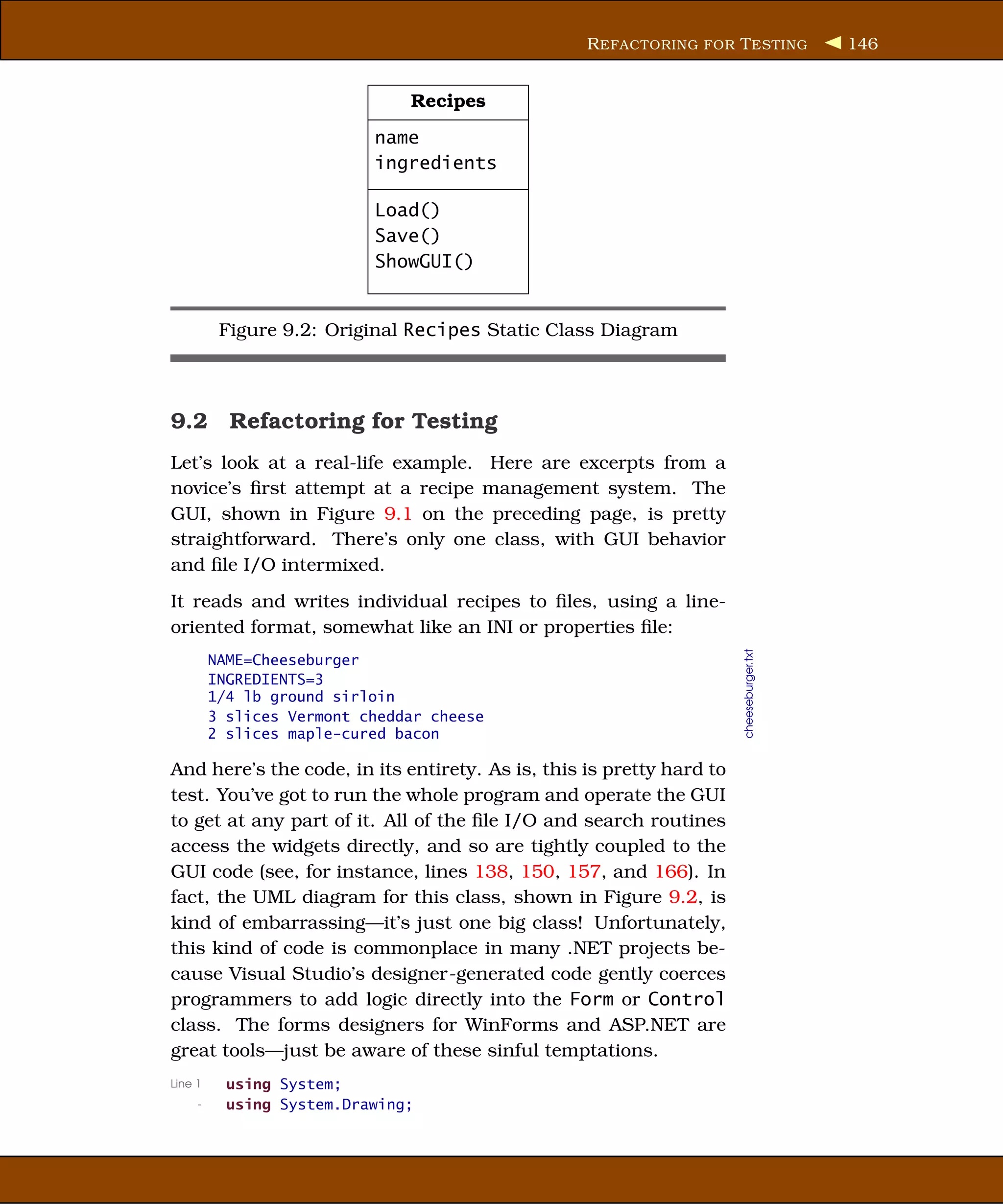 R EFACTORING FOR T ESTING              146


                               Recipes
                           name
                           ingredients

                           Load()
                           Save()
                           ShowGUI()


          Figure 9.2: Original Recipes Static Class Diagram



9.2 Refactoring for Testing
Let’s look at a real-life example. Here are excerpts from a
novice’s ﬁrst attempt at a recipe management system. The
GUI, shown in Figure 9.1 on the preceding page, is pretty
straightforward. There’s only one class, with GUI behavior
and ﬁle I/O intermixed.
It reads and writes individual recipes to ﬁles, using a line-
oriented format, somewhat like an INI or properties ﬁle:




                                                                      cheeseburger.txt
         NAME=Cheeseburger
         INGREDIENTS=3
         1/4 lb ground sirloin
         3 slices Vermont cheddar cheese
         2 slices maple-cured bacon

And here’s the code, in its entirety. As is, this is pretty hard to
test. You’ve got to run the whole program and operate the GUI
to get at any part of it. All of the ﬁle I/O and search routines
access the widgets directly, and so are tightly coupled to the
GUI code (see, for instance, lines 138, 150, 157, and 166). In
fact, the UML diagram for this class, shown in Figure 9.2, is
kind of embarrassing—it’s just one big class! Unfortunately,
this kind of code is commonplace in many .NET projects be-
cause Visual Studio’s designer-generated code gently coerces
programmers to add logic directly into the Form or Control
class. The forms designers for WinForms and ASP.NET are
great tools—just be aware of these sinful temptations.
Line 1     using System;
     -     using System.Drawing;
 