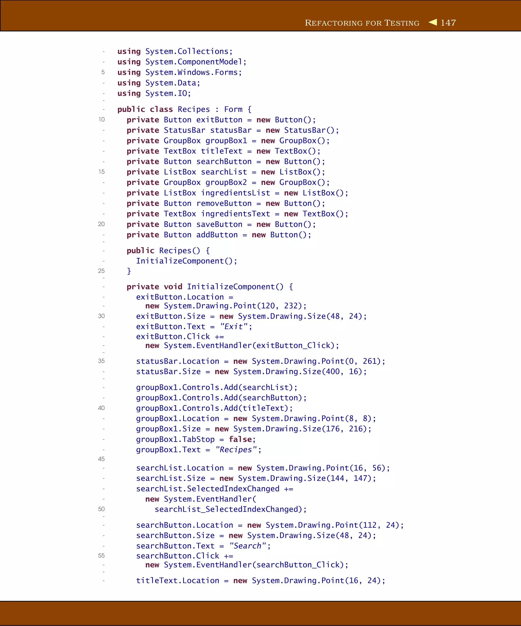 R EFACTORING FOR T ESTING   147


 -   using   System.Collections;
 -   using   System.ComponentModel;
 5   using   System.Windows.Forms;
 -   using   System.Data;
 -   using   System.IO;
 -
 -   public class Recipes : Form {
10     private Button exitButton = new Button();
 -     private StatusBar statusBar = new StatusBar();
 -     private GroupBox groupBox1 = new GroupBox();
 -     private TextBox titleText = new TextBox();
 -     private Button searchButton = new Button();
15     private ListBox searchList = new ListBox();
 -     private GroupBox groupBox2 = new GroupBox();
 -     private ListBox ingredientsList = new ListBox();
 -     private Button removeButton = new Button();
 -     private TextBox ingredientsText = new TextBox();
20     private Button saveButton = new Button();
 -     private Button addButton = new Button();
 -
 -     public Recipes() {
 -       InitializeComponent();
25     }
 -
 -     private void InitializeComponent() {
 -       exitButton.Location =
 -         new System.Drawing.Point(120, 232);
30       exitButton.Size = new System.Drawing.Size(48, 24);
 -       exitButton.Text = "Exit" ;
 -       exitButton.Click +=
 -         new System.EventHandler(exitButton_Click);
 -
35       statusBar.Location = new System.Drawing.Point(0, 261);
 -       statusBar.Size = new System.Drawing.Size(400, 16);
 -
 -       groupBox1.Controls.Add(searchList);
 -       groupBox1.Controls.Add(searchButton);
40       groupBox1.Controls.Add(titleText);
 -       groupBox1.Location = new System.Drawing.Point(8, 8);
 -       groupBox1.Size = new System.Drawing.Size(176, 216);
 -       groupBox1.TabStop = false;
 -       groupBox1.Text = "Recipes" ;
45
 -       searchList.Location = new System.Drawing.Point(16, 56);
 -       searchList.Size = new System.Drawing.Size(144, 147);
 -       searchList.SelectedIndexChanged +=
 -         new System.EventHandler(
50           searchList_SelectedIndexChanged);
 -
 -       searchButton.Location = new System.Drawing.Point(112, 24);
 -       searchButton.Size = new System.Drawing.Size(48, 24);
 -       searchButton.Text = "Search" ;
55       searchButton.Click +=
 -         new System.EventHandler(searchButton_Click);
 -
 -       titleText.Location = new System.Drawing.Point(16, 24);
 
