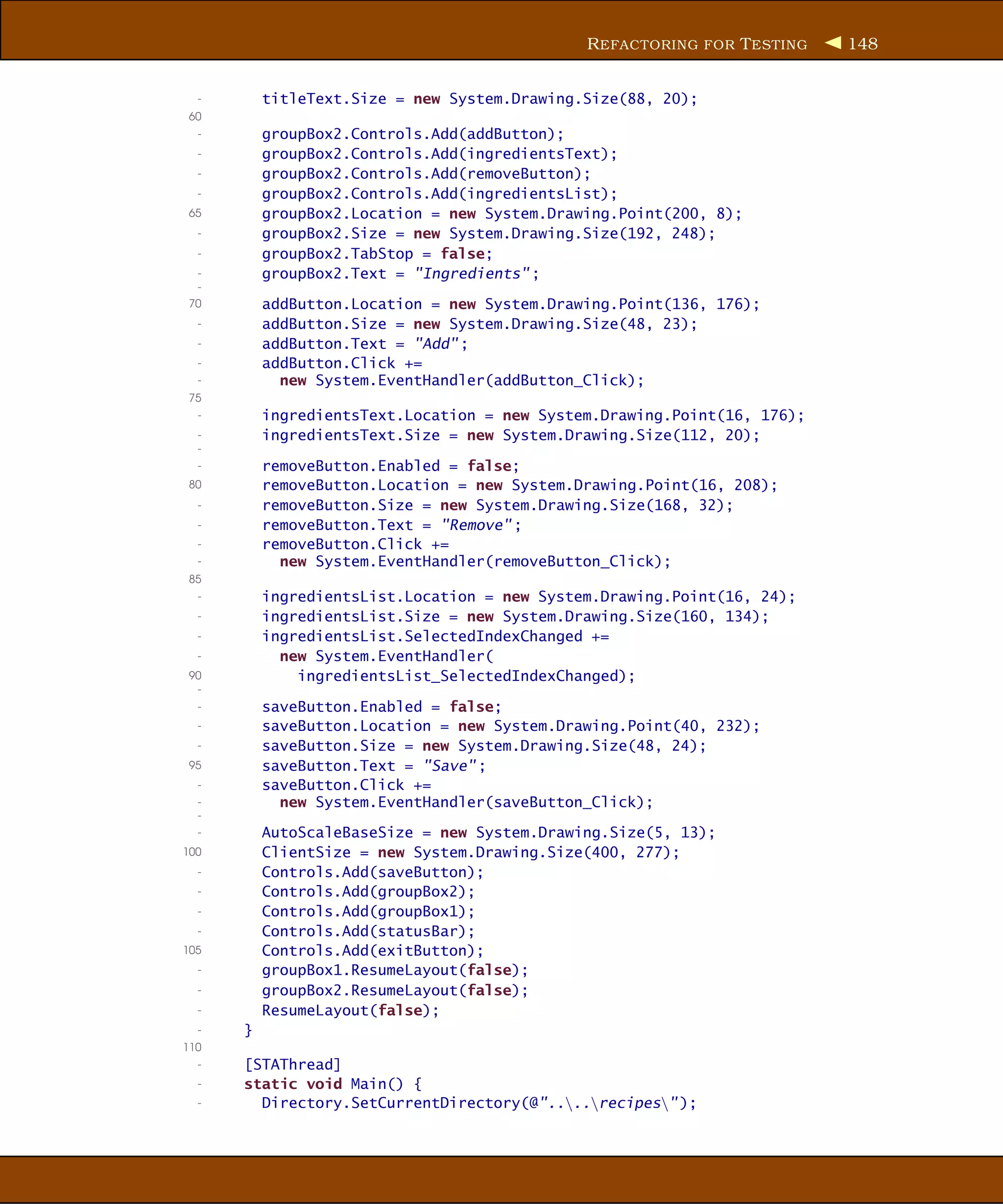 R EFACTORING FOR T ESTING   148


  -       titleText.Size = new System.Drawing.Size(88, 20);
 60
  -       groupBox2.Controls.Add(addButton);
  -       groupBox2.Controls.Add(ingredientsText);
  -       groupBox2.Controls.Add(removeButton);
  -       groupBox2.Controls.Add(ingredientsList);
 65       groupBox2.Location = new System.Drawing.Point(200, 8);
  -       groupBox2.Size = new System.Drawing.Size(192, 248);
  -       groupBox2.TabStop = false;
  -       groupBox2.Text = "Ingredients" ;
  -
 70       addButton.Location = new System.Drawing.Point(136, 176);
  -       addButton.Size = new System.Drawing.Size(48, 23);
  -       addButton.Text = "Add" ;
  -       addButton.Click +=
  -         new System.EventHandler(addButton_Click);
 75
  -       ingredientsText.Location = new System.Drawing.Point(16, 176);
  -       ingredientsText.Size = new System.Drawing.Size(112, 20);
  -
  -       removeButton.Enabled = false;
 80       removeButton.Location = new System.Drawing.Point(16, 208);
  -       removeButton.Size = new System.Drawing.Size(168, 32);
  -       removeButton.Text = "Remove" ;
  -       removeButton.Click +=
  -         new System.EventHandler(removeButton_Click);
 85
  -       ingredientsList.Location = new System.Drawing.Point(16, 24);
  -       ingredientsList.Size = new System.Drawing.Size(160, 134);
  -       ingredientsList.SelectedIndexChanged +=
  -         new System.EventHandler(
 90           ingredientsList_SelectedIndexChanged);
  -
  -       saveButton.Enabled = false;
  -       saveButton.Location = new System.Drawing.Point(40, 232);
  -       saveButton.Size = new System.Drawing.Size(48, 24);
 95       saveButton.Text = "Save" ;
  -       saveButton.Click +=
  -         new System.EventHandler(saveButton_Click);
  -
  -       AutoScaleBaseSize = new System.Drawing.Size(5, 13);
100       ClientSize = new System.Drawing.Size(400, 277);
  -       Controls.Add(saveButton);
  -       Controls.Add(groupBox2);
  -       Controls.Add(groupBox1);
  -       Controls.Add(statusBar);
105       Controls.Add(exitButton);
  -       groupBox1.ResumeLayout(false);
  -       groupBox2.ResumeLayout(false);
  -       ResumeLayout(false);
  -   }
110
  -   [STAThread]
  -   static void Main() {
  -     Directory.SetCurrentDirectory(@"....recipes" );
 