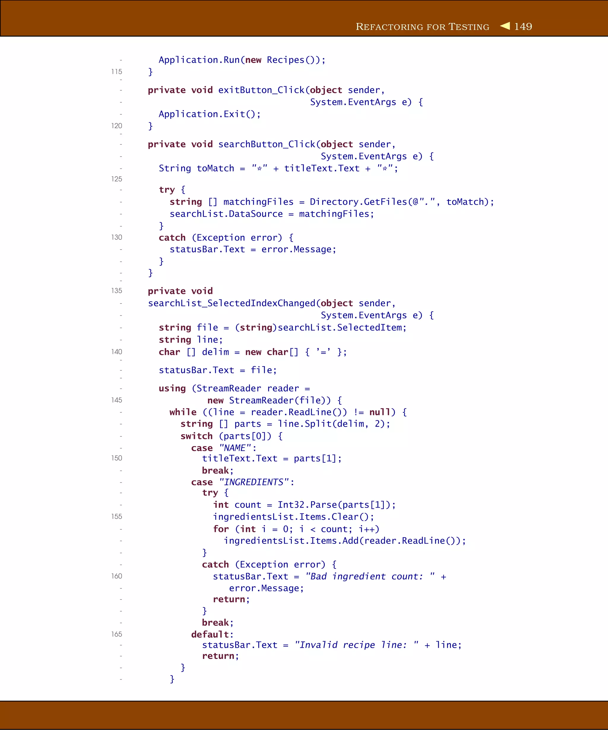 R EFACTORING FOR T ESTING    149


  -       Application.Run(new Recipes());
115   }
  -
  -   private void exitButton_Click(object sender,
  -                                 System.EventArgs e) {
  -     Application.Exit();
120   }
  -
  -   private void searchButton_Click(object sender,
  -                                   System.EventArgs e) {
  -     String toMatch = "*" + titleText.Text + "*" ;
125
  -       try {
  -         string [] matchingFiles = Directory.GetFiles(@"." , toMatch);
  -         searchList.DataSource = matchingFiles;
  -       }
130       catch (Exception error) {
  -         statusBar.Text = error.Message;
  -       }
  -   }
  -
135   private void
  -   searchList_SelectedIndexChanged(object sender,
  -                                   System.EventArgs e) {
  -     string file = (string)searchList.SelectedItem;
  -     string line;
140     char [] delim = new char[] { ’=’ };
  -
  -       statusBar.Text = file;
  -
  -       using (StreamReader reader =
145                 new StreamReader(file)) {
  -         while ((line = reader.ReadLine()) != null) {
  -           string [] parts = line.Split(delim, 2);
  -           switch (parts[0]) {
  -             case "NAME" :
150               titleText.Text = parts[1];
  -               break;
  -             case "INGREDIENTS" :
  -               try {
  -                  int count = Int32.Parse(parts[1]);
155                  ingredientsList.Items.Clear();
  -                  for (int i = 0; i < count; i++)
  -                    ingredientsList.Items.Add(reader.ReadLine());
  -               }
  -               catch (Exception error) {
160                  statusBar.Text = "Bad ingredient count: " +
  -                     error.Message;
  -                  return;
  -               }
  -               break;
165             default:
  -               statusBar.Text = "Invalid recipe line: " + line;
  -               return;
  -           }
  -         }
 
