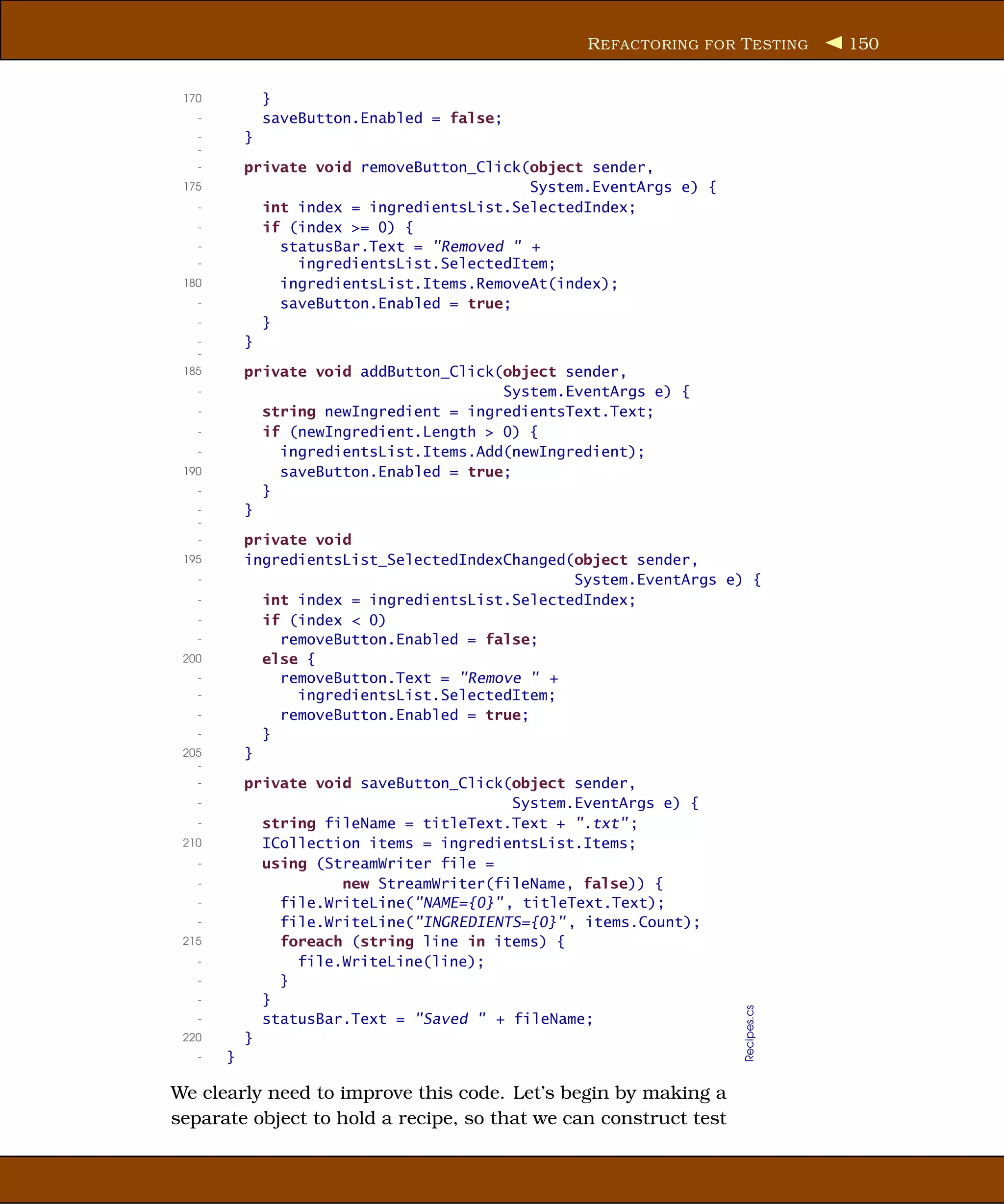 R EFACTORING FOR T ESTING     150


 170           }
   -           saveButton.Enabled = false;
   -       }
   -
   -       private void removeButton_Click(object sender,
 175                                       System.EventArgs e) {
   -         int index = ingredientsList.SelectedIndex;
   -         if (index >= 0) {
   -           statusBar.Text = "Removed " +
   -             ingredientsList.SelectedItem;
 180           ingredientsList.Items.RemoveAt(index);
   -           saveButton.Enabled = true;
   -         }
   -       }
   -
 185       private void addButton_Click(object sender,
   -                                    System.EventArgs e) {
   -         string newIngredient = ingredientsText.Text;
   -         if (newIngredient.Length > 0) {
   -           ingredientsList.Items.Add(newIngredient);
 190           saveButton.Enabled = true;
   -         }
   -       }
   -
   -       private void
 195       ingredientsList_SelectedIndexChanged(object sender,
   -                                            System.EventArgs e) {
   -         int index = ingredientsList.SelectedIndex;
   -         if (index < 0)
   -           removeButton.Enabled = false;
 200         else {
   -           removeButton.Text = "Remove " +
   -             ingredientsList.SelectedItem;
   -           removeButton.Enabled = true;
   -         }
 205       }
   -
   -       private void saveButton_Click(object sender,
   -                                      System.EventArgs e) {
   -         string fileName = titleText.Text + ".txt" ;
 210         ICollection items = ingredientsList.Items;
   -         using (StreamWriter file =
   -                  new StreamWriter(fileName, false)) {
   -           file.WriteLine("NAME={0}" , titleText.Text);
   -           file.WriteLine("INGREDIENTS={0}" , items.Count);
 215           foreach (string line in items) {
   -             file.WriteLine(line);
   -           }
   -         }
                                                                   Recipes.cs




   -         statusBar.Text = "Saved " + fileName;
 220       }
   -   }

We clearly need to improve this code. Let’s begin by making a
separate object to hold a recipe, so that we can construct test
 