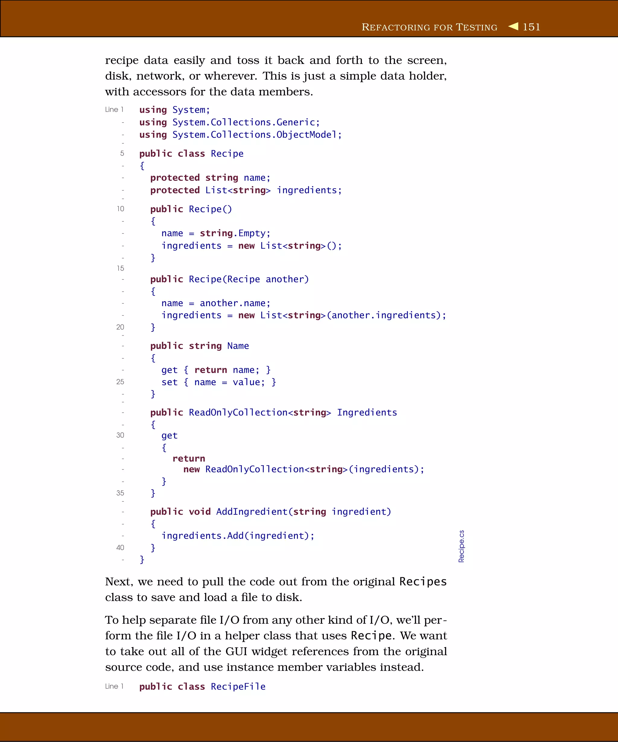 R EFACTORING FOR T ESTING      151


recipe data easily and toss it back and forth to the screen,
disk, network, or wherever. This is just a simple data holder,
with accessors for the data members.
Line 1   using System;
     -   using System.Collections.Generic;
     -   using System.Collections.ObjectModel;
     -
    5    public class Recipe
     -   {
     -     protected string name;
     -     protected List<string> ingredients;
     -
   10        public Recipe()
     -       {
     -         name = string.Empty;
     -         ingredients = new List<string>();
     -       }
   15
     -       public Recipe(Recipe another)
     -       {
     -         name = another.name;
     -         ingredients = new List<string>(another.ingredients);
   20        }
    -
     -       public string Name
     -       {
     -         get { return name; }
   25          set { name = value; }
     -       }
     -
     -       public ReadOnlyCollection<string> Ingredients
     -       {
   30          get
     -         {
     -           return
     -             new ReadOnlyCollection<string>(ingredients);
     -         }
   35        }
    -
     -       public void AddIngredient(string ingredient)
     -       {
                                                                      Recipe.cs




     -         ingredients.Add(ingredient);
   40        }
     -   }

Next, we need to pull the code out from the original Recipes
class to save and load a ﬁle to disk.
To help separate ﬁle I/O from any other kind of I/O, we’ll per-
form the ﬁle I/O in a helper class that uses Recipe. We want
to take out all of the GUI widget references from the original
source code, and use instance member variables instead.
Line 1   public class RecipeFile
 