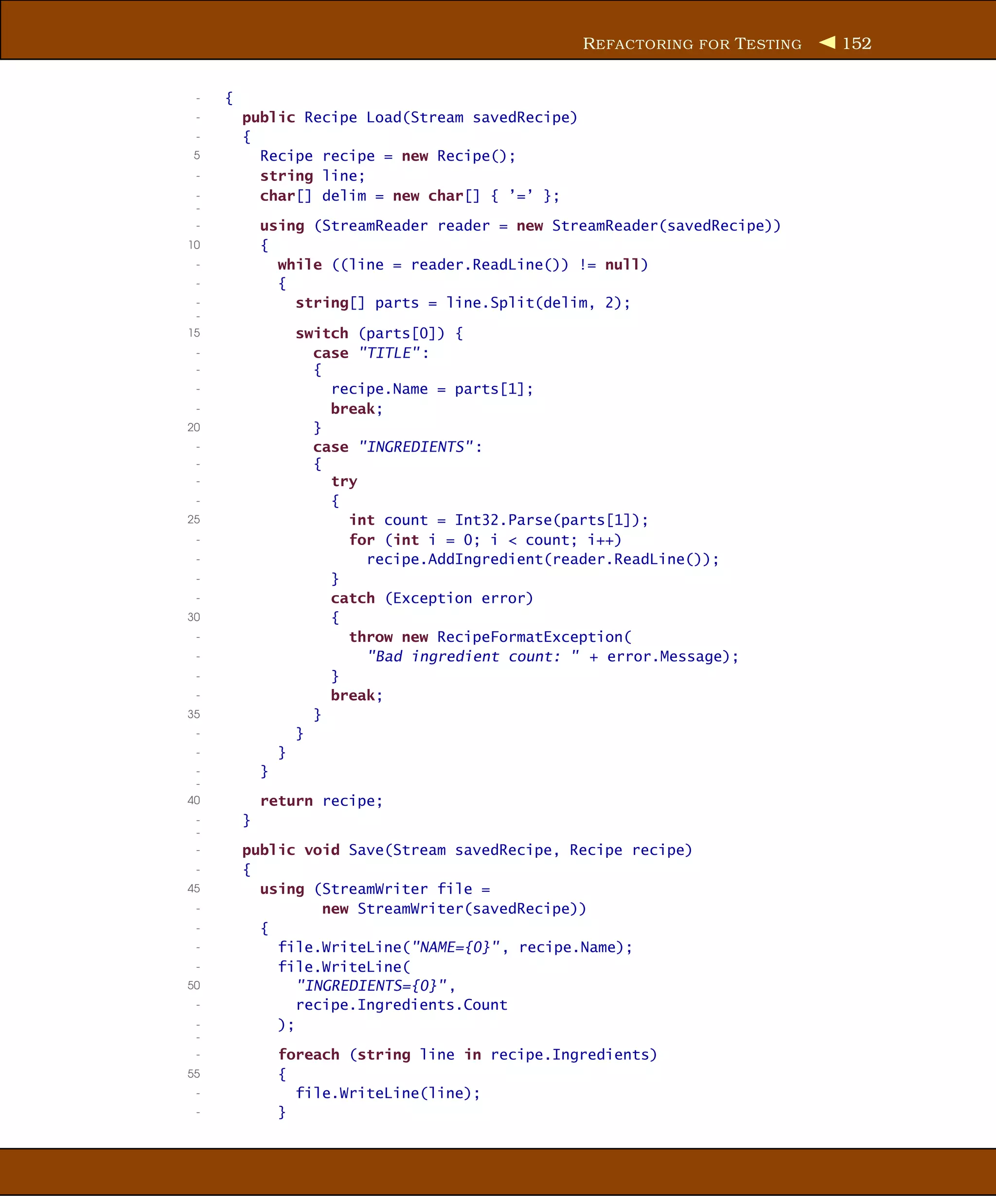 R EFACTORING FOR T ESTING   152


 -   {
 -       public Recipe Load(Stream savedRecipe)
 -       {
 5         Recipe recipe = new Recipe();
 -         string line;
 -         char[] delim = new char[] { ’=’ };
 -
 -           using (StreamReader reader = new StreamReader(savedRecipe))
10           {
 -             while ((line = reader.ReadLine()) != null)
 -             {
 -               string[] parts = line.Split(delim, 2);
 -
15                   switch (parts[0]) {
 -                     case "TITLE" :
 -                     {
 -                       recipe.Name = parts[1];
 -                       break;
20                     }
 -                     case "INGREDIENTS" :
 -                     {
 -                       try
 -                       {
25                         int count = Int32.Parse(parts[1]);
 -                         for (int i = 0; i < count; i++)
 -                           recipe.AddIngredient(reader.ReadLine());
 -                       }
 -                       catch (Exception error)
30                       {
 -                         throw new RecipeFormatException(
 -                           "Bad ingredient count: " + error.Message);
 -                       }
 -                       break;
35                     }
 -                   }
 -               }
 -           }
 -
40           return recipe;
 -       }
 -
 -       public void Save(Stream savedRecipe, Recipe recipe)
 -       {
45         using (StreamWriter file =
 -                 new StreamWriter(savedRecipe))
 -         {
 -           file.WriteLine("NAME={0}" , recipe.Name);
 -           file.WriteLine(
50              "INGREDIENTS={0}" ,
 -              recipe.Ingredients.Count
 -           );
 -
 -               foreach (string line in recipe.Ingredients)
55               {
 -                 file.WriteLine(line);
 -               }
 