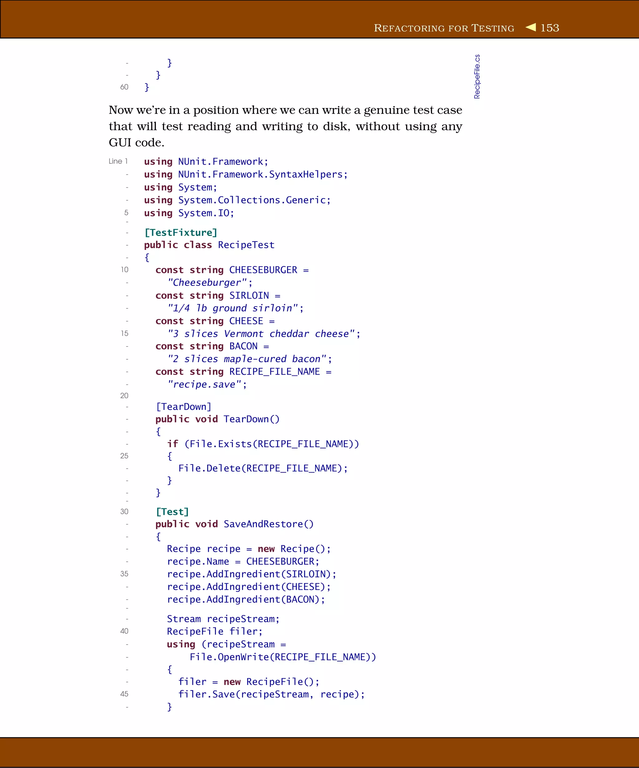 R EFACTORING FOR T ESTING        153




                                                                       RecipeFile.cs
     -           }
     -       }
   60    }

Now we’re in a position where we can write a genuine test case
that will test reading and writing to disk, without using any
GUI code.
Line 1   using       NUnit.Framework;
     -   using       NUnit.Framework.SyntaxHelpers;
     -   using       System;
     -   using       System.Collections.Generic;
    5    using       System.IO;
    -
     -   [TestFixture]
     -   public class RecipeTest
     -   {
   10      const string CHEESEBURGER =
     -       "Cheeseburger" ;
     -     const string SIRLOIN =
     -       "1/4 lb ground sirloin" ;
     -     const string CHEESE =
   15        "3 slices Vermont cheddar cheese" ;
     -     const string BACON =
     -       "2 slices maple-cured bacon" ;
     -     const string RECIPE_FILE_NAME =
     -       "recipe.save" ;
   20
     -       [TearDown]
     -       public void TearDown()
     -       {
     -         if (File.Exists(RECIPE_FILE_NAME))
   25          {
     -           File.Delete(RECIPE_FILE_NAME);
     -         }
     -       }
     -
   30        [Test]
     -       public void SaveAndRestore()
     -       {
     -         Recipe recipe = new Recipe();
     -         recipe.Name = CHEESEBURGER;
   35          recipe.AddIngredient(SIRLOIN);
     -         recipe.AddIngredient(CHEESE);
     -         recipe.AddIngredient(BACON);
     -
     -           Stream recipeStream;
   40            RecipeFile filer;
     -           using (recipeStream =
     -               File.OpenWrite(RECIPE_FILE_NAME))
     -           {
     -             filer = new RecipeFile();
   45              filer.Save(recipeStream, recipe);
     -           }
 