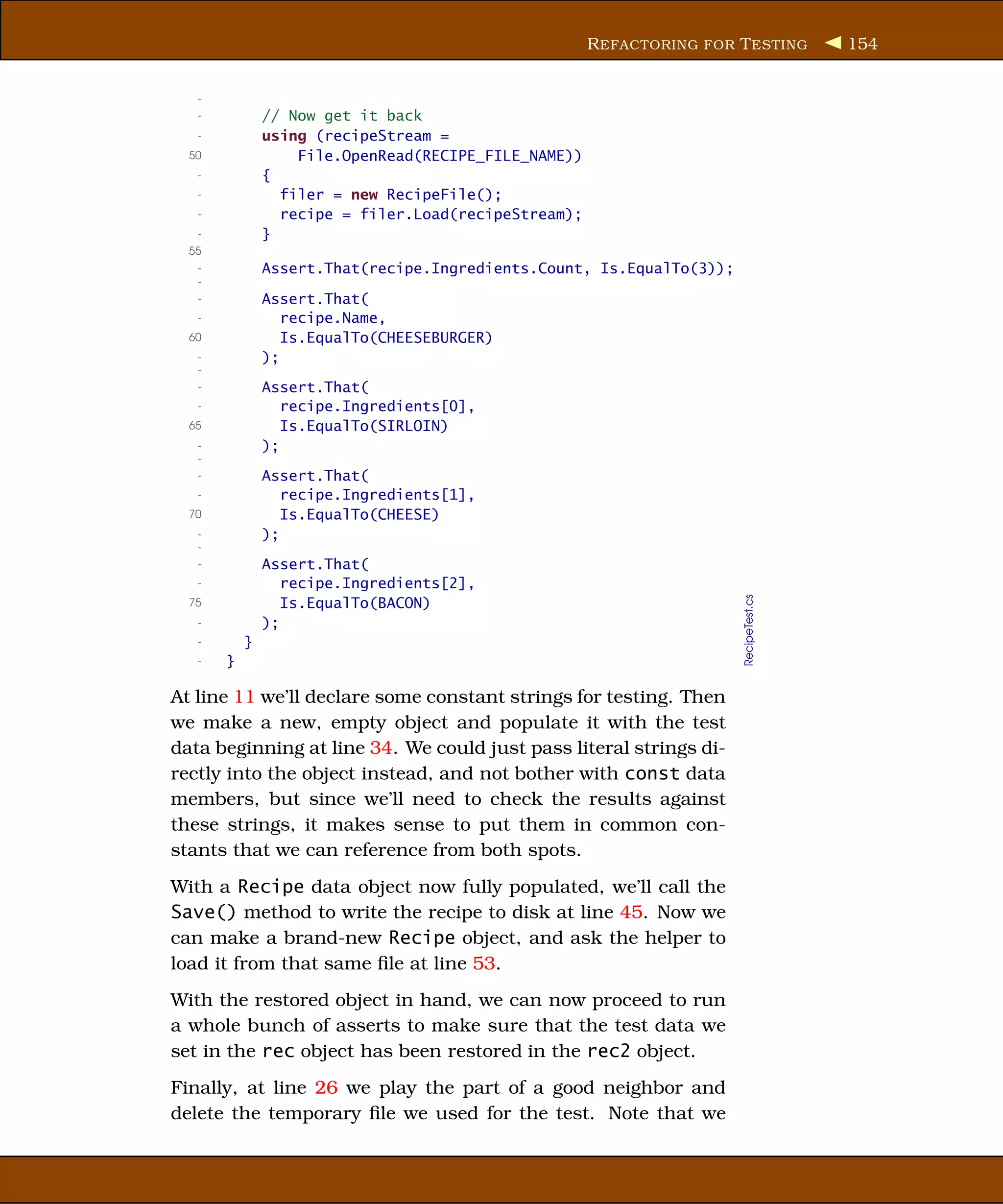 R EFACTORING FOR T ESTING        154


   -
   -           // Now get it back
   -           using (recipeStream =
  50               File.OpenRead(RECIPE_FILE_NAME))
   -           {
   -             filer = new RecipeFile();
   -             recipe = filer.Load(recipeStream);
   -           }
  55
   -           Assert.That(recipe.Ingredients.Count, Is.EqualTo(3));
   -
   -           Assert.That(
   -              recipe.Name,
  60              Is.EqualTo(CHEESEBURGER)
   -           );
   -
   -           Assert.That(
   -              recipe.Ingredients[0],
  65              Is.EqualTo(SIRLOIN)
   -           );
   -
   -           Assert.That(
   -              recipe.Ingredients[1],
  70              Is.EqualTo(CHEESE)
   -           );
   -
   -           Assert.That(
   -              recipe.Ingredients[2],




                                                                       RecipeTest.cs
  75              Is.EqualTo(BACON)
   -           );
   -       }
   -   }

At line 11 we’ll declare some constant strings for testing. Then
we make a new, empty object and populate it with the test
data beginning at line 34. We could just pass literal strings di-
rectly into the object instead, and not bother with const data
members, but since we’ll need to check the results against
these strings, it makes sense to put them in common con-
stants that we can reference from both spots.
With a Recipe data object now fully populated, we’ll call the
Save() method to write the recipe to disk at line 45. Now we
can make a brand-new Recipe object, and ask the helper to
load it from that same ﬁle at line 53.
With the restored object in hand, we can now proceed to run
a whole bunch of asserts to make sure that the test data we
set in the rec object has been restored in the rec2 object.
Finally, at line 26 we play the part of a good neighbor and
delete the temporary ﬁle we used for the test. Note that we
 