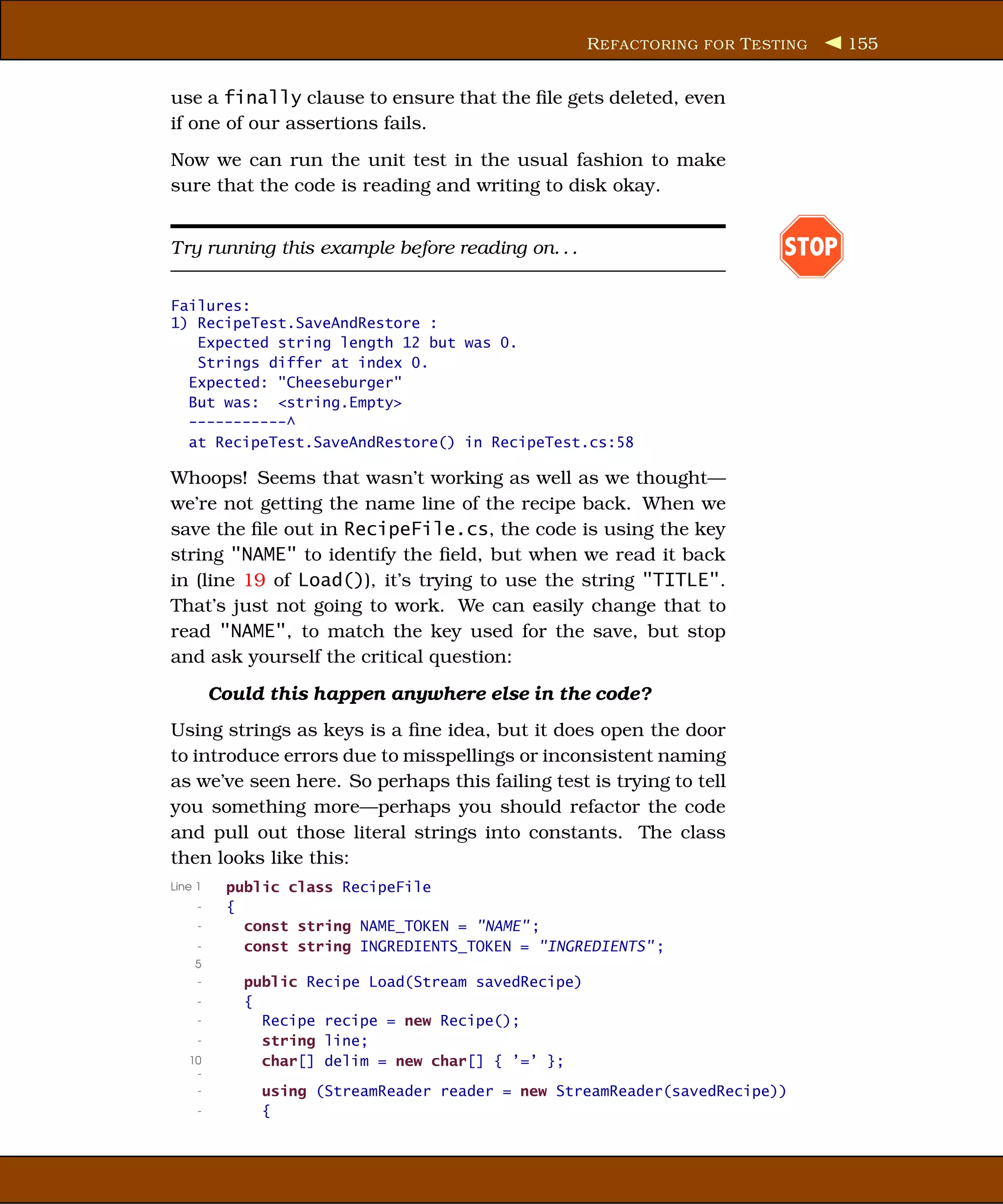 R EFACTORING FOR T ESTING    155


use a finally clause to ensure that the ﬁle gets deleted, even
if one of our assertions fails.
Now we can run the unit test in the usual fashion to make
sure that the code is reading and writing to disk okay.


Try running this example before reading on. . .                            STOP

Failures:
1) RecipeTest.SaveAndRestore :
   Expected string length 12 but was 0.
   Strings differ at index 0.
  Expected: "Cheeseburger"
  But was: <string.Empty>
  -----------^
  at RecipeTest.SaveAndRestore() in RecipeTest.cs:58

Whoops! Seems that wasn’t working as well as we thought—
we’re not getting the name line of the recipe back. When we
save the ﬁle out in RecipeFile.cs, the code is using the key
string "NAME" to identify the ﬁeld, but when we read it back
in (line 19 of Load()), it’s trying to use the string "TITLE".
That’s just not going to work. We can easily change that to
read "NAME", to match the key used for the save, but stop
and ask yourself the critical question:

         Could this happen anywhere else in the code?
Using strings as keys is a ﬁne idea, but it does open the door
to introduce errors due to misspellings or inconsistent naming
as we’ve seen here. So perhaps this failing test is trying to tell
you something more—perhaps you should refactor the code
and pull out those literal strings into constants. The class
then looks like this:
Line 1    public class RecipeFile
     -    {
     -      const string NAME_TOKEN = "NAME" ;
     -      const string INGREDIENTS_TOKEN = "INGREDIENTS" ;
    5
     -      public Recipe Load(Stream savedRecipe)
     -      {
     -        Recipe recipe = new Recipe();
     -        string line;
   10         char[] delim = new char[] { ’=’ };
    -
     -        using (StreamReader reader = new StreamReader(savedRecipe))
     -        {
 
