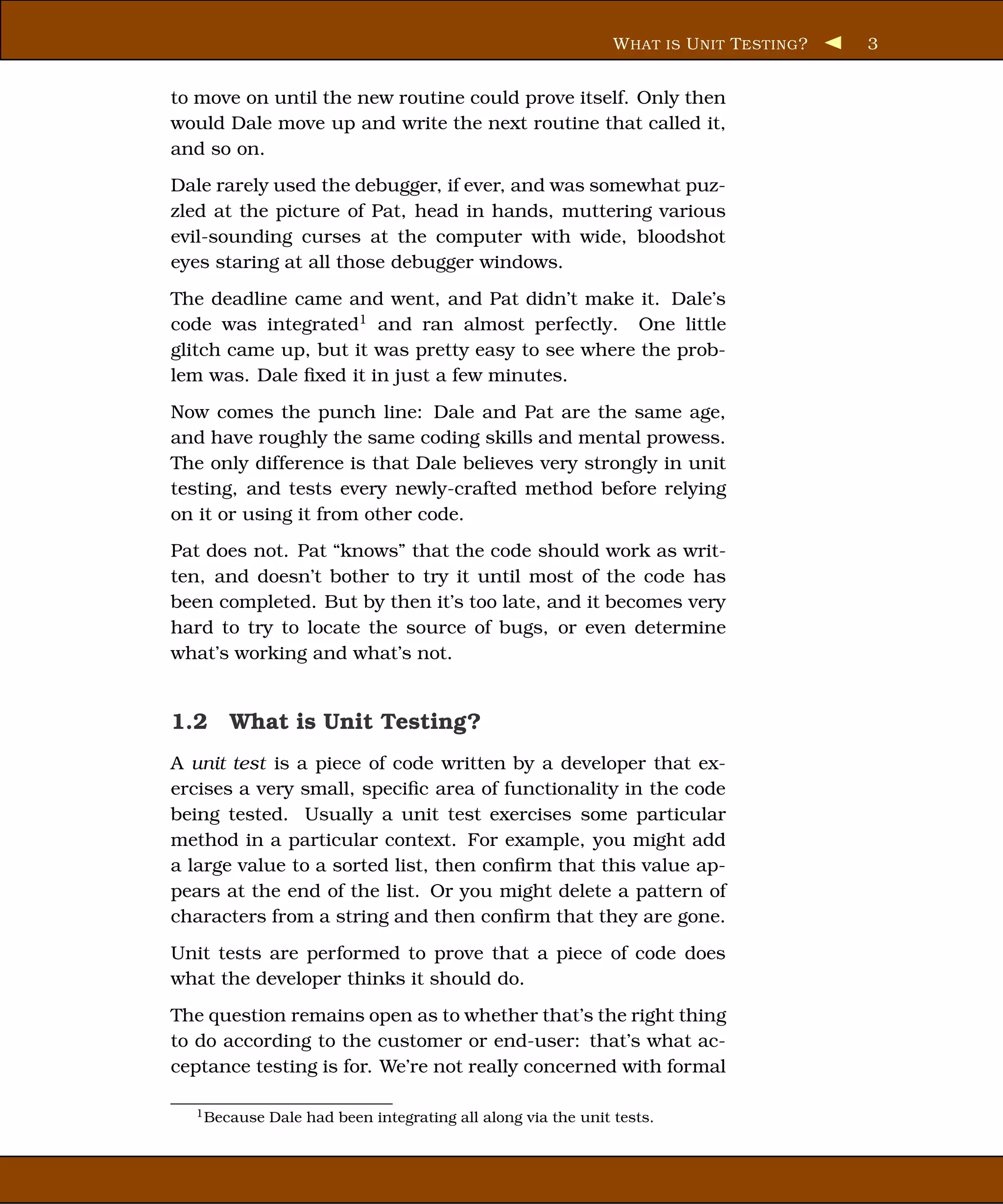 W HAT IS U NIT T ESTING ?   3


to move on until the new routine could prove itself. Only then
would Dale move up and write the next routine that called it,
and so on.
Dale rarely used the debugger, if ever, and was somewhat puz-
zled at the picture of Pat, head in hands, muttering various
evil-sounding curses at the computer with wide, bloodshot
eyes staring at all those debugger windows.
The deadline came and went, and Pat didn’t make it. Dale’s
code was integrated1 and ran almost perfectly. One little
glitch came up, but it was pretty easy to see where the prob-
lem was. Dale ﬁxed it in just a few minutes.
Now comes the punch line: Dale and Pat are the same age,
and have roughly the same coding skills and mental prowess.
The only difference is that Dale believes very strongly in unit
testing, and tests every newly-crafted method before relying
on it or using it from other code.
Pat does not. Pat “knows” that the code should work as writ-
ten, and doesn’t bother to try it until most of the code has
been completed. But by then it’s too late, and it becomes very
hard to try to locate the source of bugs, or even determine
what’s working and what’s not.


1.2 What is Unit Testing?
A unit test is a piece of code written by a developer that ex-
ercises a very small, speciﬁc area of functionality in the code
being tested. Usually a unit test exercises some particular
method in a particular context. For example, you might add
a large value to a sorted list, then conﬁrm that this value ap-
pears at the end of the list. Or you might delete a pattern of
characters from a string and then conﬁrm that they are gone.
Unit tests are performed to prove that a piece of code does
what the developer thinks it should do.
The question remains open as to whether that’s the right thing
to do according to the customer or end-user: that’s what ac-
ceptance testing is for. We’re not really concerned with formal

  1 Because   Dale had been integrating all along via the unit tests.
 