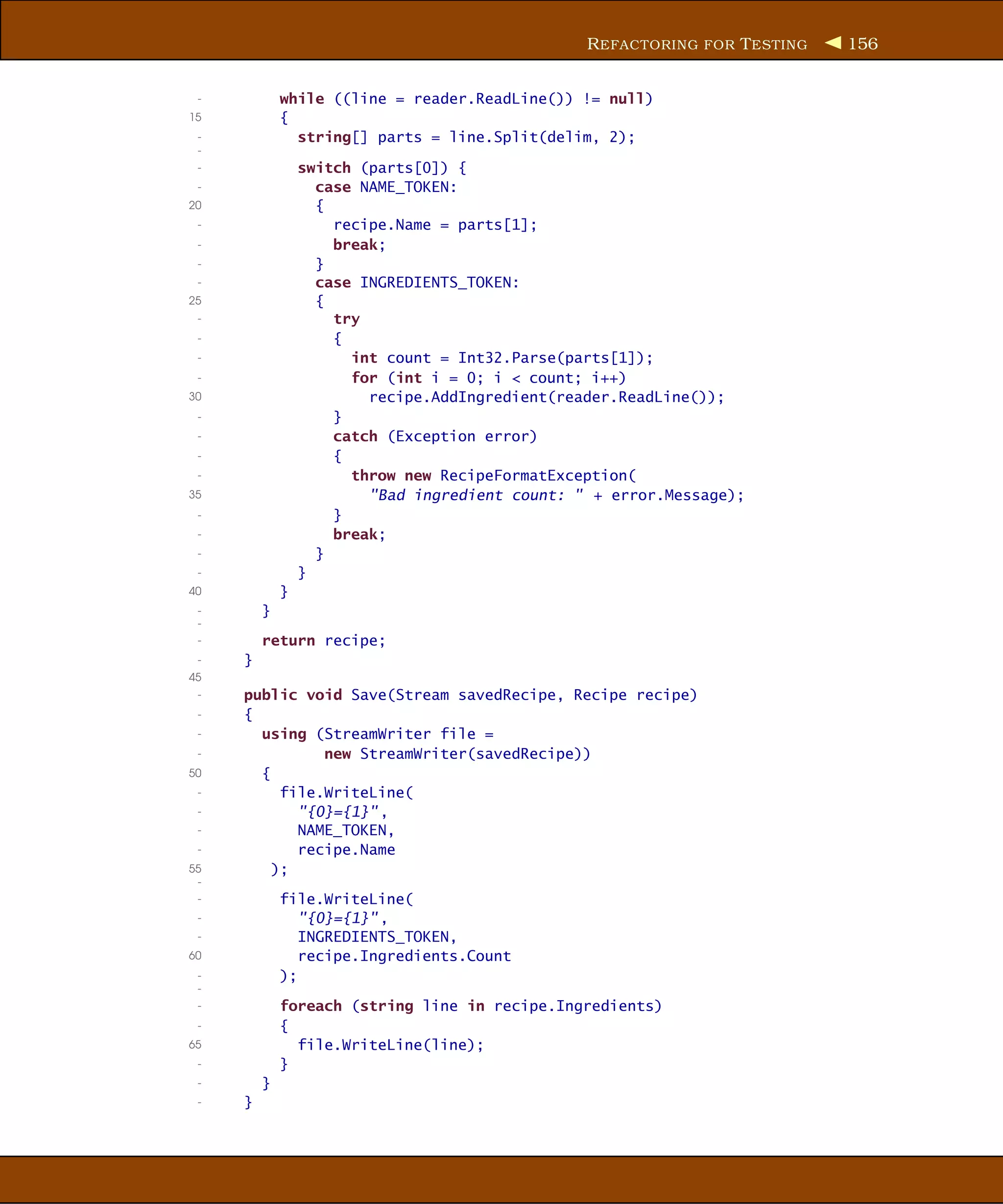 R EFACTORING FOR T ESTING   156


 -           while ((line = reader.ReadLine()) != null)
15           {
 -             string[] parts = line.Split(delim, 2);
 -
 -               switch (parts[0]) {
 -                 case NAME_TOKEN:
20                 {
 -                   recipe.Name = parts[1];
 -                   break;
 -                 }
 -                 case INGREDIENTS_TOKEN:
25                 {
 -                   try
 -                   {
 -                     int count = Int32.Parse(parts[1]);
 -                     for (int i = 0; i < count; i++)
30                       recipe.AddIngredient(reader.ReadLine());
 -                   }
 -                   catch (Exception error)
 -                   {
 -                     throw new RecipeFormatException(
35                       "Bad ingredient count: " + error.Message);
 -                   }
 -                   break;
 -                 }
 -               }
40           }
 -       }
 -
 -       return recipe;
 -   }
45
 -   public void Save(Stream savedRecipe, Recipe recipe)
 -   {
 -     using (StreamWriter file =
 -             new StreamWriter(savedRecipe))
50     {
 -        file.WriteLine(
 -          "{0}={1}" ,
 -          NAME_TOKEN,
 -          recipe.Name
55       );
 -
 -           file.WriteLine(
 -              "{0}={1}" ,
 -              INGREDIENTS_TOKEN,
60              recipe.Ingredients.Count
 -           );
 -
 -           foreach (string line in recipe.Ingredients)
 -           {
65             file.WriteLine(line);
 -           }
 -       }
 -   }
 