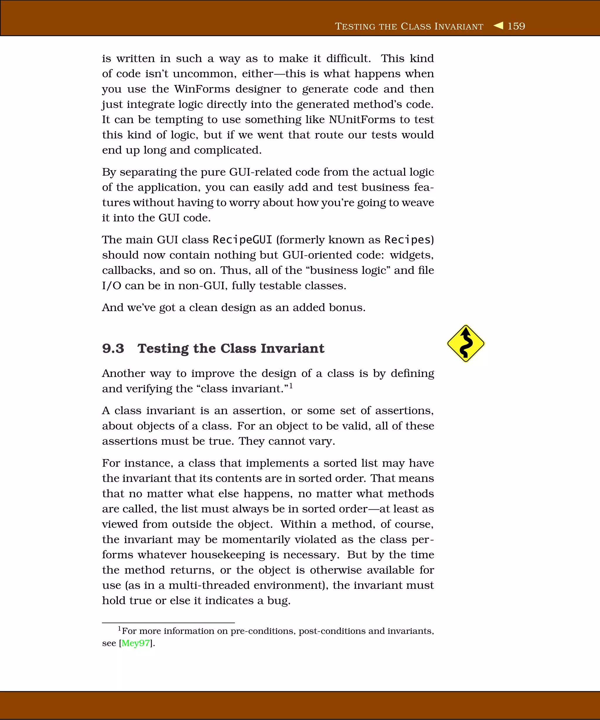 T ESTING THE C LASS I NVARIANT   159


is written in such a way as to make it difﬁcult. This kind
of code isn’t uncommon, either—this is what happens when
you use the WinForms designer to generate code and then
just integrate logic directly into the generated method’s code.
It can be tempting to use something like NUnitForms to test
this kind of logic, but if we went that route our tests would
end up long and complicated.
By separating the pure GUI-related code from the actual logic
of the application, you can easily add and test business fea-
tures without having to worry about how you’re going to weave
it into the GUI code.
The main GUI class RecipeGUI (formerly known as Recipes)
should now contain nothing but GUI-oriented code: widgets,
callbacks, and so on. Thus, all of the “business logic” and ﬁle
I/O can be in non-GUI, fully testable classes.
And we’ve got a clean design as an added bonus.


9.3 Testing the Class Invariant
Another way to improve the design of a class is by deﬁning
and verifying the “class invariant.”1
A class invariant is an assertion, or some set of assertions,
about objects of a class. For an object to be valid, all of these
assertions must be true. They cannot vary.
For instance, a class that implements a sorted list may have
the invariant that its contents are in sorted order. That means
that no matter what else happens, no matter what methods
are called, the list must always be in sorted order—at least as
viewed from outside the object. Within a method, of course,
the invariant may be momentarily violated as the class per-
forms whatever housekeeping is necessary. But by the time
the method returns, or the object is otherwise available for
use (as in a multi-threaded environment), the invariant must
hold true or else it indicates a bug.

   1 Formore information on pre-conditions, post-conditions and invariants,
see [Mey97].
 