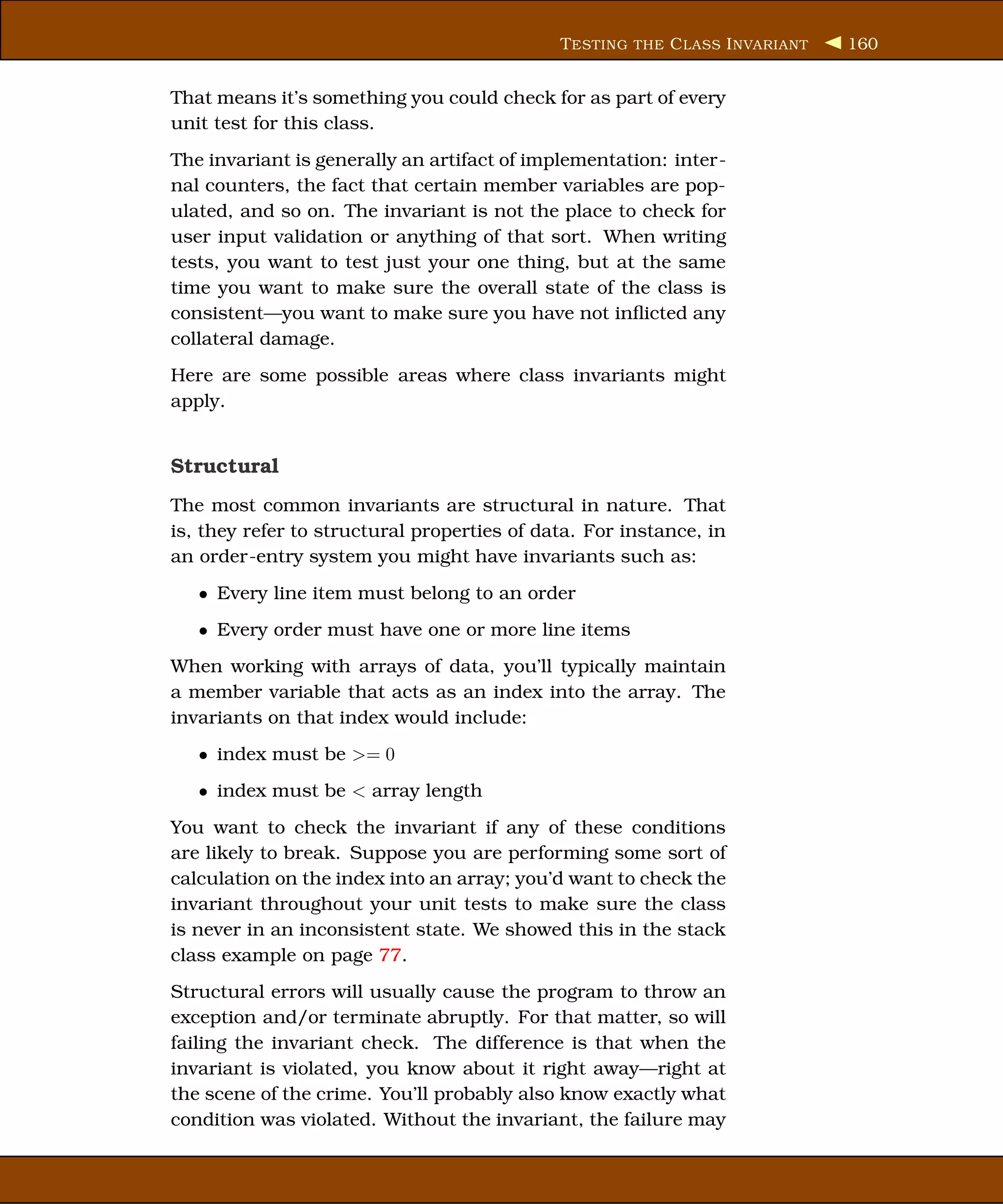 T ESTING THE C LASS I NVARIANT   160


That means it’s something you could check for as part of every
unit test for this class.
The invariant is generally an artifact of implementation: inter-
nal counters, the fact that certain member variables are pop-
ulated, and so on. The invariant is not the place to check for
user input validation or anything of that sort. When writing
tests, you want to test just your one thing, but at the same
time you want to make sure the overall state of the class is
consistent—you want to make sure you have not inﬂicted any
collateral damage.
Here are some possible areas where class invariants might
apply.


Structural
The most common invariants are structural in nature. That
is, they refer to structural properties of data. For instance, in
an order-entry system you might have invariants such as:
   • Every line item must belong to an order
   • Every order must have one or more line items
When working with arrays of data, you’ll typically maintain
a member variable that acts as an index into the array. The
invariants on that index would include:
   • index must be >= 0
   • index must be < array length
You want to check the invariant if any of these conditions
are likely to break. Suppose you are performing some sort of
calculation on the index into an array; you’d want to check the
invariant throughout your unit tests to make sure the class
is never in an inconsistent state. We showed this in the stack
class example on page 77.
Structural errors will usually cause the program to throw an
exception and/or terminate abruptly. For that matter, so will
failing the invariant check. The difference is that when the
invariant is violated, you know about it right away—right at
the scene of the crime. You’ll probably also know exactly what
condition was violated. Without the invariant, the failure may
 