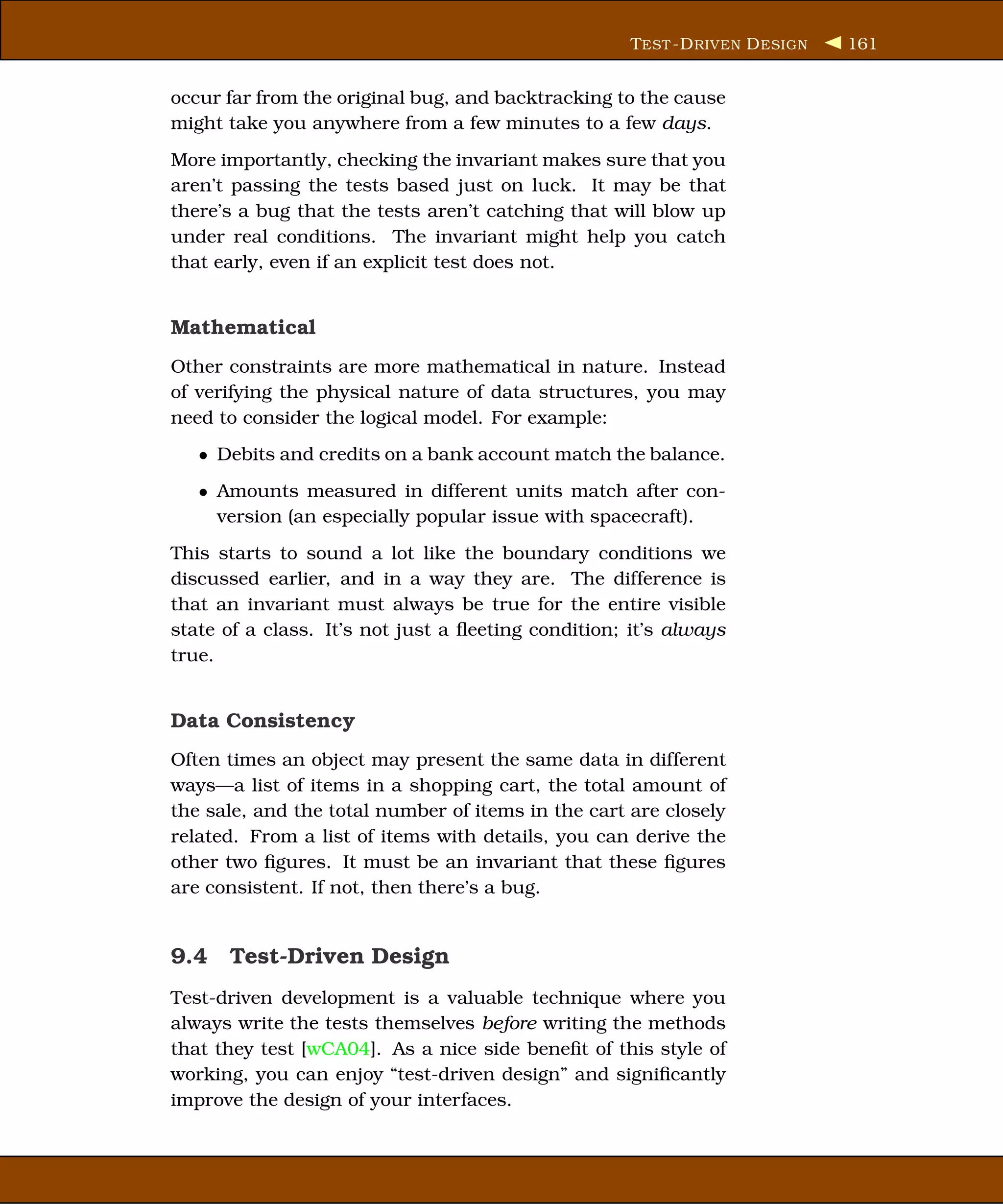 T EST -D RIVEN D ESIGN   161


occur far from the original bug, and backtracking to the cause
might take you anywhere from a few minutes to a few days.
More importantly, checking the invariant makes sure that you
aren’t passing the tests based just on luck. It may be that
there’s a bug that the tests aren’t catching that will blow up
under real conditions. The invariant might help you catch
that early, even if an explicit test does not.


Mathematical
Other constraints are more mathematical in nature. Instead
of verifying the physical nature of data structures, you may
need to consider the logical model. For example:
   • Debits and credits on a bank account match the balance.
   • Amounts measured in different units match after con-
     version (an especially popular issue with spacecraft).
This starts to sound a lot like the boundary conditions we
discussed earlier, and in a way they are. The difference is
that an invariant must always be true for the entire visible
state of a class. It’s not just a ﬂeeting condition; it’s always
true.


Data Consistency
Often times an object may present the same data in different
ways—a list of items in a shopping cart, the total amount of
the sale, and the total number of items in the cart are closely
related. From a list of items with details, you can derive the
other two ﬁgures. It must be an invariant that these ﬁgures
are consistent. If not, then there’s a bug.


9.4 Test-Driven Design
Test-driven development is a valuable technique where you
always write the tests themselves before writing the methods
that they test [wCA04]. As a nice side beneﬁt of this style of
working, you can enjoy “test-driven design” and signiﬁcantly
improve the design of your interfaces.
 