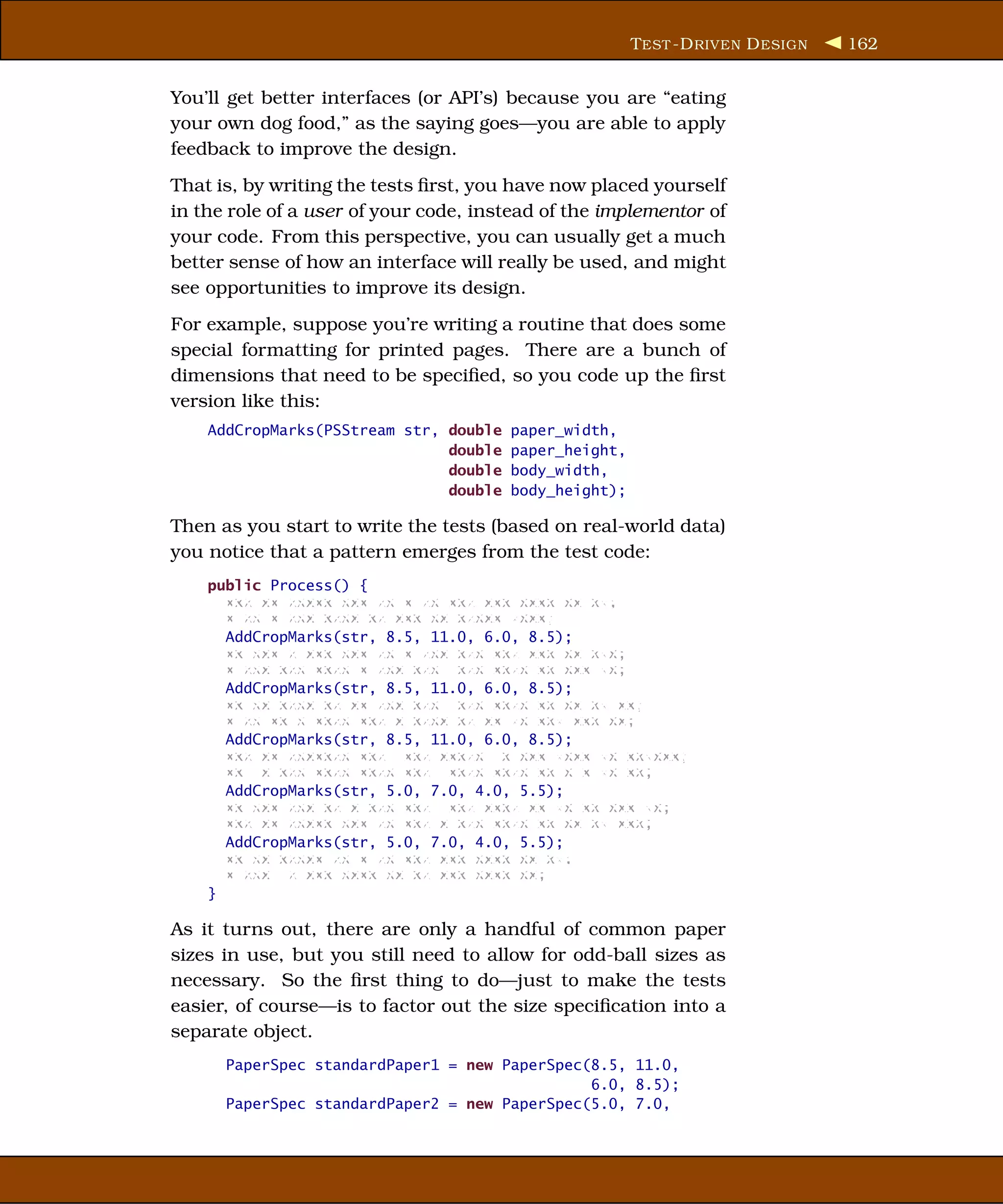 T EST -D RIVEN D ESIGN   162


You’ll get better interfaces (or API’s) because you are “eating
your own dog food,” as the saying goes—you are able to apply
feedback to improve the design.
That is, by writing the tests ﬁrst, you have now placed yourself
in the role of a user of your code, instead of the implementor of
your code. From this perspective, you can usually get a much
better sense of how an interface will really be used, and might
see opportunities to improve its design.
For example, suppose you’re writing a routine that does some
special formatting for printed pages. There are a bunch of
dimensions that need to be speciﬁed, so you code up the ﬁrst
version like this:
    AddCropMarks(PSStream str, double   paper_width,
                               double   paper_height,
                               double   body_width,
                               double   body_height);

Then as you start to write the tests (based on real-world data)
you notice that a pattern emerges from the test code:
    public Process() {
      xxx xx xxxxx xxx xx x xx xxx xxx xxxx xx xx;
      x xx x xxx xxxx xx xxx xx xxxxx xxxx;
      AddCropMarks(str, 8.5, 11.0, 6.0, 8.5);
      xx xxx x xxx xxx xx x xxx xxx xxx xxx xx xxx;
      x xxx xxx xxxx x xxx xxx xxx xxxx xx xxx xx;
      AddCropMarks(str, 8.5, 11.0, 6.0, 8.5);
      xx xx xxxx xx xx xxx xxx xxx xxxx xx xx xx xx;
      x xx xx x xxxx xxx x xxxx xx xx xx xxx xxx xx;
      AddCropMarks(str, 8.5, 11.0, 6.0, 8.5);
      xxx xx xxxxxxx xxx xxx xxxxx x xxx xxxx xx xxxxxx;
      xx x xxx xxxx xxxx xxx xxxx xxxx xx x x xx xx;
      AddCropMarks(str, 5.0, 7.0, 4.0, 5.5);
      xx xxx xxx xx x xxx xxx xxx xxxx xx xx xx xxx xx;
      xxx xx xxxxx xxx xx xxx x xxx xxxx xx xx xx xxx;
      AddCropMarks(str, 5.0, 7.0, 4.0, 5.5);
      xx xx xxxxx xx x xx xxx xxx xxxx xx xx;
      x xxx x xxx xxxx xx xx xxx xxxx xx;
    }

As it turns out, there are only a handful of common paper
sizes in use, but you still need to allow for odd-ball sizes as
necessary. So the ﬁrst thing to do—just to make the tests
easier, of course—is to factor out the size speciﬁcation into a
separate object.
      PaperSpec standardPaper1 = new PaperSpec(8.5, 11.0,
                                               6.0, 8.5);
      PaperSpec standardPaper2 = new PaperSpec(5.0, 7.0,
 