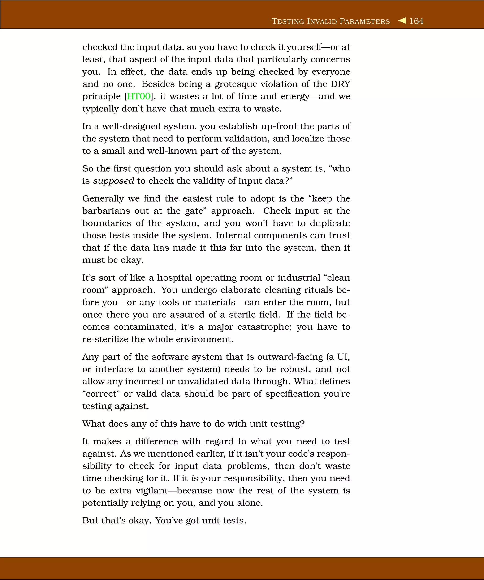 T ESTING I NVALID P ARAMETERS   164


checked the input data, so you have to check it yourself—or at
least, that aspect of the input data that particularly concerns
you. In effect, the data ends up being checked by everyone
and no one. Besides being a grotesque violation of the DRY
principle [HT00], it wastes a lot of time and energy—and we
typically don’t have that much extra to waste.
In a well-designed system, you establish up-front the parts of
the system that need to perform validation, and localize those
to a small and well-known part of the system.
So the ﬁrst question you should ask about a system is, “who
is supposed to check the validity of input data?”
Generally we ﬁnd the easiest rule to adopt is the “keep the
barbarians out at the gate” approach. Check input at the
boundaries of the system, and you won’t have to duplicate
those tests inside the system. Internal components can trust
that if the data has made it this far into the system, then it
must be okay.
It’s sort of like a hospital operating room or industrial “clean
room” approach. You undergo elaborate cleaning rituals be-
fore you—or any tools or materials—can enter the room, but
once there you are assured of a sterile ﬁeld. If the ﬁeld be-
comes contaminated, it’s a major catastrophe; you have to
re-sterilize the whole environment.
Any part of the software system that is outward-facing (a UI,
or interface to another system) needs to be robust, and not
allow any incorrect or unvalidated data through. What deﬁnes
“correct” or valid data should be part of speciﬁcation you’re
testing against.
What does any of this have to do with unit testing?
It makes a difference with regard to what you need to test
against. As we mentioned earlier, if it isn’t your code’s respon-
sibility to check for input data problems, then don’t waste
time checking for it. If it is your responsibility, then you need
to be extra vigilant—because now the rest of the system is
potentially relying on you, and you alone.
But that’s okay. You’ve got unit tests.
 