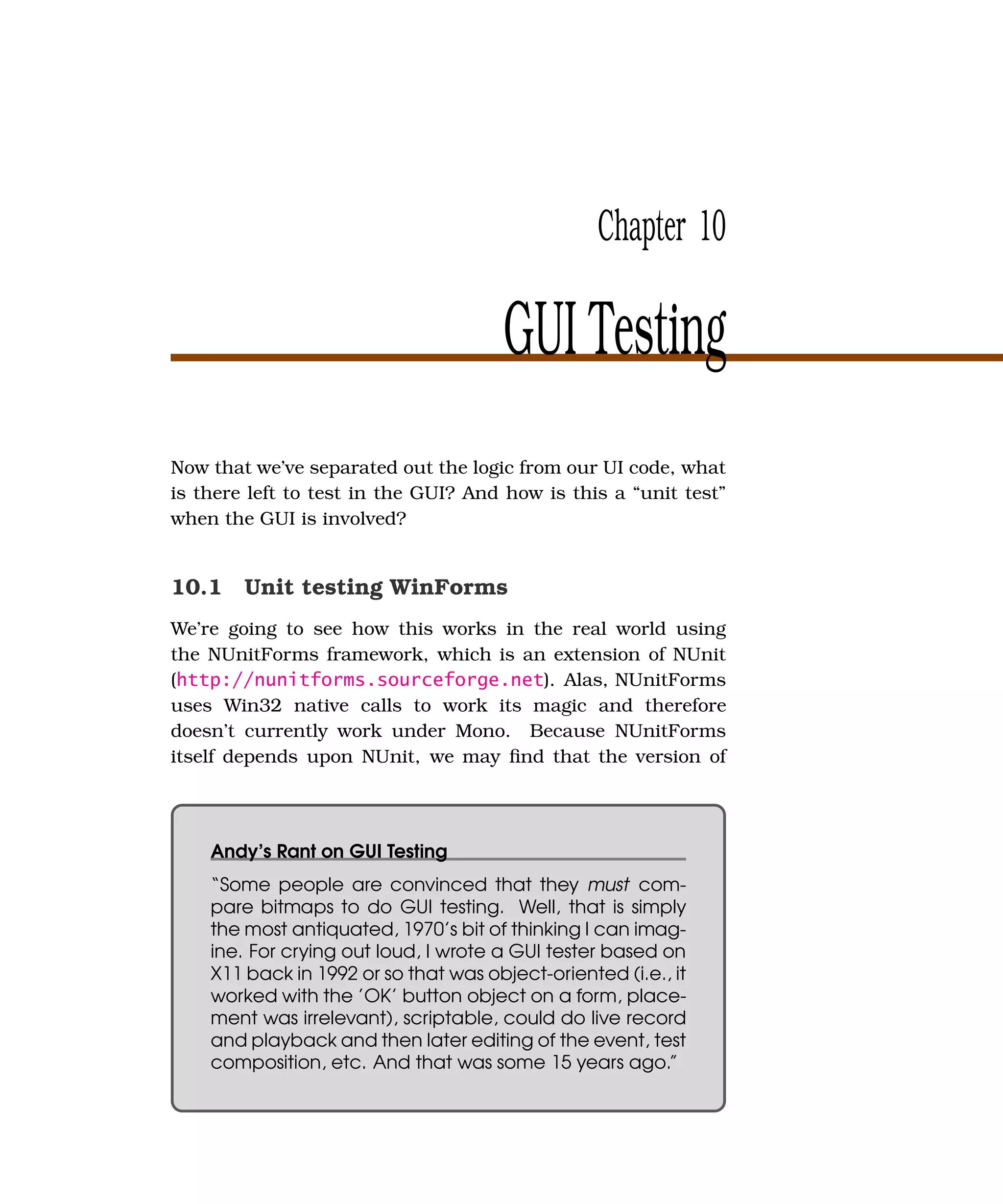 Chapter 10

                                       GUI Testing
Now that we’ve separated out the logic from our UI code, what
is there left to test in the GUI? And how is this a “unit test”
when the GUI is involved?


10.1 Unit testing WinForms
We’re going to see how this works in the real world using
the NUnitForms framework, which is an extension of NUnit
(http://nunitforms.sourceforge.net). Alas, NUnitForms
uses Win32 native calls to work its magic and therefore
doesn’t currently work under Mono. Because NUnitForms
itself depends upon NUnit, we may ﬁnd that the version of




    Andy’s Rant on GUI Testing
    “Some people are convinced that they must com-
    pare bitmaps to do GUI testing. Well, that is simply
    the most antiquated, 1970’s bit of thinking I can imag-
    ine. For crying out loud, I wrote a GUI tester based on
    X11 back in 1992 or so that was object-oriented (i.e., it
    worked with the ’OK’ button object on a form, place-
    ment was irrelevant), scriptable, could do live record
    and playback and then later editing of the event, test
    composition, etc. And that was some 15 years ago.”
 