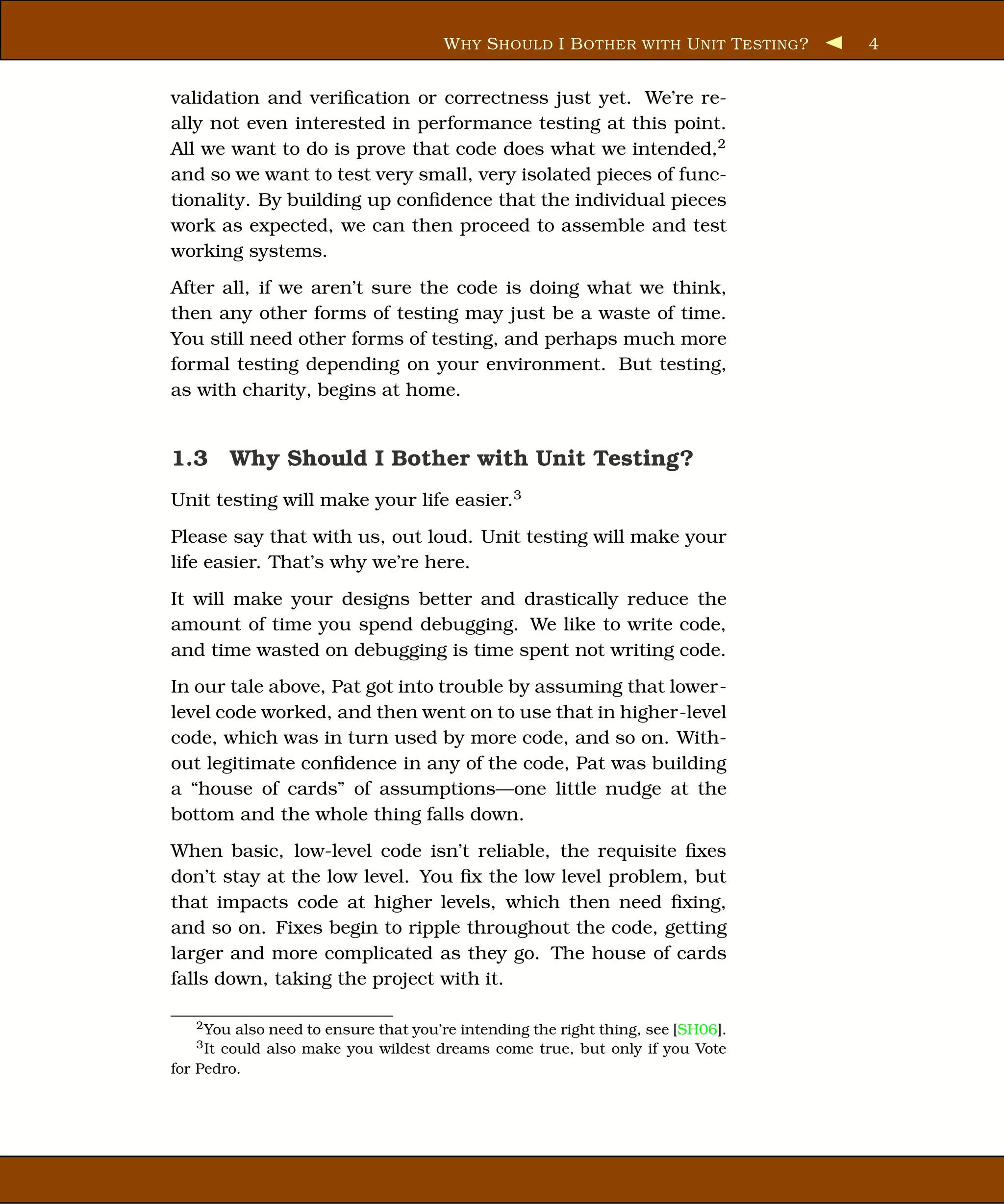 W HY S HOULD I B OTHER WITH U NIT T ESTING ?   4


validation and veriﬁcation or correctness just yet. We’re re-
ally not even interested in performance testing at this point.
All we want to do is prove that code does what we intended,2
and so we want to test very small, very isolated pieces of func-
tionality. By building up conﬁdence that the individual pieces
work as expected, we can then proceed to assemble and test
working systems.
After all, if we aren’t sure the code is doing what we think,
then any other forms of testing may just be a waste of time.
You still need other forms of testing, and perhaps much more
formal testing depending on your environment. But testing,
as with charity, begins at home.


1.3 Why Should I Bother with Unit Testing?
Unit testing will make your life easier.3
Please say that with us, out loud. Unit testing will make your
life easier. That’s why we’re here.
It will make your designs better and drastically reduce the
amount of time you spend debugging. We like to write code,
and time wasted on debugging is time spent not writing code.
In our tale above, Pat got into trouble by assuming that lower-
level code worked, and then went on to use that in higher-level
code, which was in turn used by more code, and so on. With-
out legitimate conﬁdence in any of the code, Pat was building
a “house of cards” of assumptions—one little nudge at the
bottom and the whole thing falls down.
When basic, low-level code isn’t reliable, the requisite ﬁxes
don’t stay at the low level. You ﬁx the low level problem, but
that impacts code at higher levels, which then need ﬁxing,
and so on. Fixes begin to ripple throughout the code, getting
larger and more complicated as they go. The house of cards
falls down, taking the project with it.

   2 You also need to ensure that you’re intending the right thing, see [SH06].
   3 Itcould also make you wildest dreams come true, but only if you Vote
for Pedro.
 