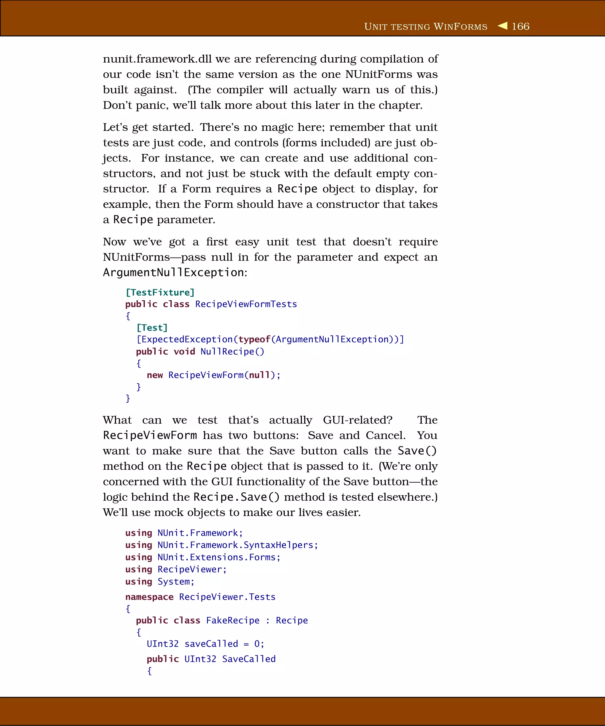 U NIT TESTING W IN F ORMS   166


nunit.framework.dll we are referencing during compilation of
our code isn’t the same version as the one NUnitForms was
built against. (The compiler will actually warn us of this.)
Don’t panic, we’ll talk more about this later in the chapter.
Let’s get started. There’s no magic here; remember that unit
tests are just code, and controls (forms included) are just ob-
jects. For instance, we can create and use additional con-
structors, and not just be stuck with the default empty con-
structor. If a Form requires a Recipe object to display, for
example, then the Form should have a constructor that takes
a Recipe parameter.
Now we’ve got a ﬁrst easy unit test that doesn’t require
NUnitForms—pass null in for the parameter and expect an
ArgumentNullException:
    [TestFixture]
    public class RecipeViewFormTests
    {
      [Test]
      [ExpectedException(typeof(ArgumentNullException))]
      public void NullRecipe()
      {
        new RecipeViewForm(null);
      }
    }

What can we test that’s actually GUI-related?            The
RecipeViewForm has two buttons: Save and Cancel. You
want to make sure that the Save button calls the Save()
method on the Recipe object that is passed to it. (We’re only
concerned with the GUI functionality of the Save button—the
logic behind the Recipe.Save() method is tested elsewhere.)
We’ll use mock objects to make our lives easier.
    using   NUnit.Framework;
    using   NUnit.Framework.SyntaxHelpers;
    using   NUnit.Extensions.Forms;
    using   RecipeViewer;
    using   System;
    namespace RecipeViewer.Tests
    {
      public class FakeRecipe : Recipe
      {
        UInt32 saveCalled = 0;
        public UInt32 SaveCalled
        {
 