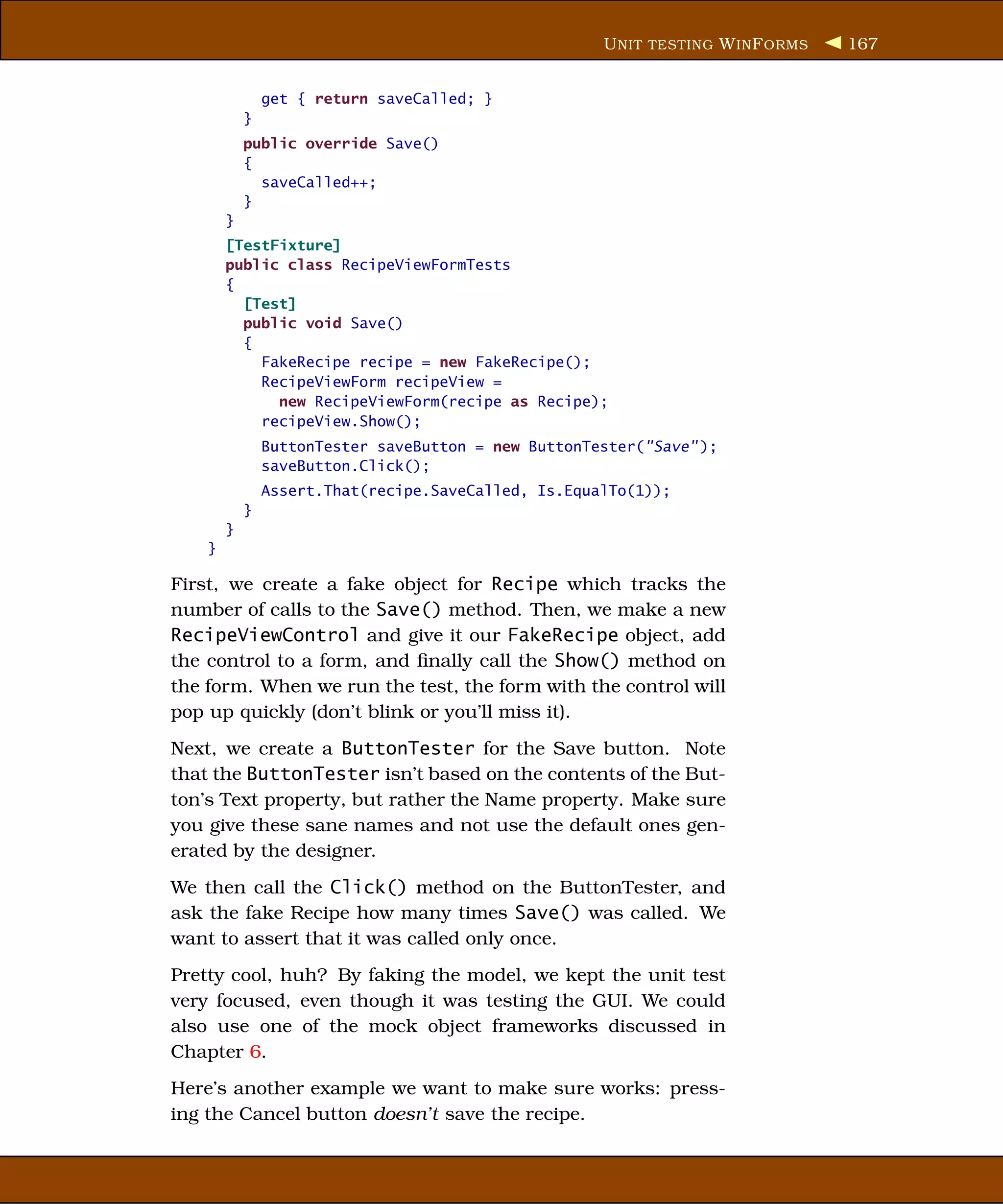U NIT TESTING W IN F ORMS   167


                get { return saveCalled; }
            }
            public override Save()
            {
              saveCalled++;
            }
        }
        [TestFixture]
        public class RecipeViewFormTests
        {
          [Test]
          public void Save()
          {
            FakeRecipe recipe = new FakeRecipe();
            RecipeViewForm recipeView =
              new RecipeViewForm(recipe as Recipe);
            recipeView.Show();
                ButtonTester saveButton = new ButtonTester("Save" );
                saveButton.Click();
                Assert.That(recipe.SaveCalled, Is.EqualTo(1));
            }
        }
    }

First, we create a fake object for Recipe which tracks the
number of calls to the Save() method. Then, we make a new
RecipeViewControl and give it our FakeRecipe object, add
the control to a form, and ﬁnally call the Show() method on
the form. When we run the test, the form with the control will
pop up quickly (don’t blink or you’ll miss it).
Next, we create a ButtonTester for the Save button. Note
that the ButtonTester isn’t based on the contents of the But-
ton’s Text property, but rather the Name property. Make sure
you give these sane names and not use the default ones gen-
erated by the designer.
We then call the Click() method on the ButtonTester, and
ask the fake Recipe how many times Save() was called. We
want to assert that it was called only once.
Pretty cool, huh? By faking the model, we kept the unit test
very focused, even though it was testing the GUI. We could
also use one of the mock object frameworks discussed in
Chapter 6.
Here’s another example we want to make sure works: press-
ing the Cancel button doesn’t save the recipe.
 