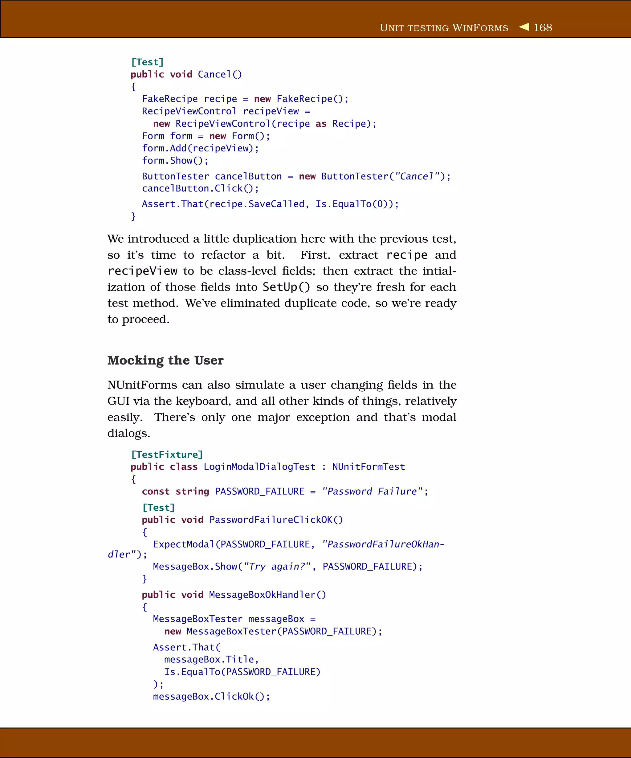 U NIT TESTING W IN F ORMS   168


    [Test]
    public void Cancel()
    {
      FakeRecipe recipe = new FakeRecipe();
      RecipeViewControl recipeView =
        new RecipeViewControl(recipe as Recipe);
      Form form = new Form();
      form.Add(recipeView);
      form.Show();
        ButtonTester cancelButton = new ButtonTester("Cancel" );
        cancelButton.Click();
        Assert.That(recipe.SaveCalled, Is.EqualTo(0));
    }

We introduced a little duplication here with the previous test,
so it’s time to refactor a bit. First, extract recipe and
recipeView to be class-level ﬁelds; then extract the intial-
ization of those ﬁelds into SetUp() so they’re fresh for each
test method. We’ve eliminated duplicate code, so we’re ready
to proceed.


Mocking the User
NUnitForms can also simulate a user changing ﬁelds in the
GUI via the keyboard, and all other kinds of things, relatively
easily. There’s only one major exception and that’s modal
dialogs.
    [TestFixture]
    public class LoginModalDialogTest : NUnitFormTest
    {
      const string PASSWORD_FAILURE = "Password Failure" ;
       [Test]
       public void PasswordFailureClickOK()
       {
         ExpectModal(PASSWORD_FAILURE, "PasswordFailureOkHan-
dler" );
         MessageBox.Show("Try again?" , PASSWORD_FAILURE);
       }
        public void MessageBoxOkHandler()
        {
          MessageBoxTester messageBox =
            new MessageBoxTester(PASSWORD_FAILURE);
          Assert.That(
             messageBox.Title,
             Is.EqualTo(PASSWORD_FAILURE)
          );
          messageBox.ClickOk();
 