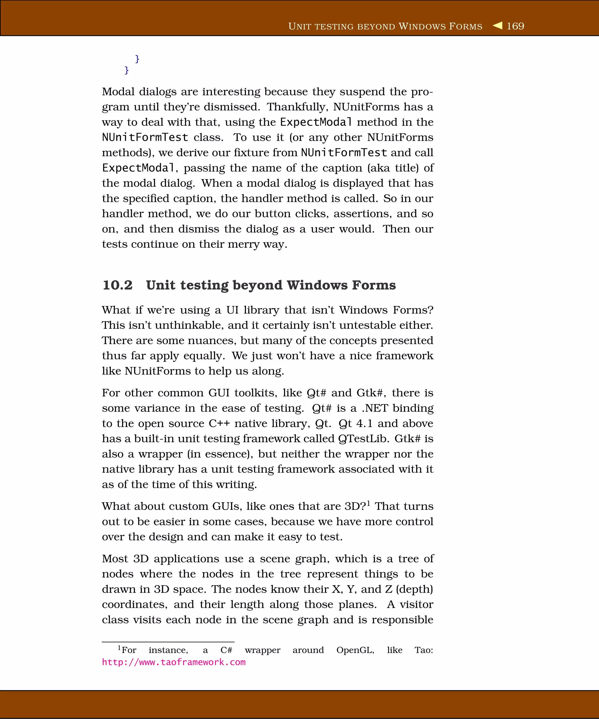 U NIT TESTING BEYOND W INDOWS F ORMS   169


        }
    }

Modal dialogs are interesting because they suspend the pro-
gram until they’re dismissed. Thankfully, NUnitForms has a
way to deal with that, using the ExpectModal method in the
NUnitFormTest class. To use it (or any other NUnitForms
methods), we derive our ﬁxture from NUnitFormTest and call
ExpectModal, passing the name of the caption (aka title) of
the modal dialog. When a modal dialog is displayed that has
the speciﬁed caption, the handler method is called. So in our
handler method, we do our button clicks, assertions, and so
on, and then dismiss the dialog as a user would. Then our
tests continue on their merry way.


10.2 Unit testing beyond Windows Forms
What if we’re using a UI library that isn’t Windows Forms?
This isn’t unthinkable, and it certainly isn’t untestable either.
There are some nuances, but many of the concepts presented
thus far apply equally. We just won’t have a nice framework
like NUnitForms to help us along.
For other common GUI toolkits, like Qt# and Gtk#, there is
some variance in the ease of testing. Qt# is a .NET binding
to the open source C++ native library, Qt. Qt 4.1 and above
has a built-in unit testing framework called QTestLib. Gtk# is
also a wrapper (in essence), but neither the wrapper nor the
native library has a unit testing framework associated with it
as of the time of this writing.
What about custom GUIs, like ones that are 3D?1 That turns
out to be easier in some cases, because we have more control
over the design and can make it easy to test.
Most 3D applications use a scene graph, which is a tree of
nodes where the nodes in the tree represent things to be
drawn in 3D space. The nodes know their X, Y, and Z (depth)
coordinates, and their length along those planes. A visitor
class visits each node in the scene graph and is responsible

   1 For instance, a C# wrapper      around   OpenGL,   like   Tao:
http://www.taoframework.com
 